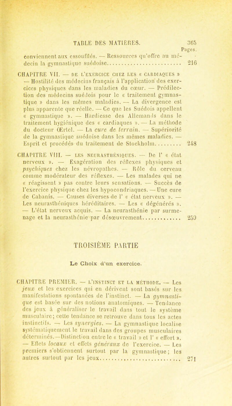 P conviennent aux essoufflés. — Ressources qu’offre au mé- decin la gymnastique suédoise CHAPITRE VII. — de l’exercice chez les « cardiaques » — Hostilité des médecins français à l’application des exer- cices physiques dans les maladies du cœur. — Prédilec- tion des médecins suédois pour le « traitement gymnas- tique » dans les mômes maladies. — La divergence est plus apparente que réelle. — Ce que les Suédois appellent « gymnastique ». — Hardiesse des Allemands dans le traitement hygiénique des « cardiaques ». — La méthode du docteur Œrtel. — La cure de terrain. — Supériorité de la gymnastique suédoise dans les mômes maladies. — Esprit et procédés du traitement de Stockholm CHAPITRE VIII. — les neurasthéniques. — De 1’ « état nerveux ». — Exagération des réflexes physiques et psychiques chez les névropathes. — Rôle du cerveau comme modérateur des réflexes. — Les malades qui ne « réagissent » pas contre leurs sensations. — Succès de l’exercice physique chez les hypocondriaques. — Une cure de Cabanis. — Causes diverses de 1’ « état nerveux ». — Les neurasthéniques héréditaires. — Les « dégénérés ». — L’état nerveux acquis. — La neurasthénie par surme- nage et la neurasthénie par désœuvrement TROISIÈME PARTIE Le Choix d’un exercice. CHAPITRE PREMIER. — l’instinct et la méthode. — Les jeux et les exercices qui en dérivent sont basés sur les manifestations spontanées de l’instinct. — La gymnasti- que est basée sur des notions anatomiques. — Tendance des jeux à généraliser le travail dans tout le système musculaire; cette tendance se retrouve dans tous les actes instinctifs. —- Les synergies. — La gymnastique localise systématiquement le travail dans des groupes musculaires déterminés.—Distinction entre le « travail » et 1’ « effort ». — Ellcts locaux et effets generaux de l’exercice. — Les premiers s’obtiennent surtout par la gymnastique; les autres surtout par les jeux