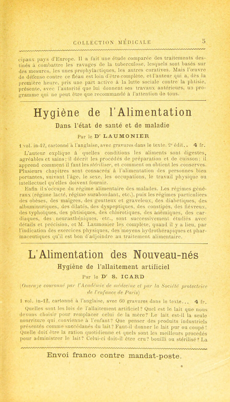 cipaux pays d’Europe. Il a fait une étude comparée des traitements des- tinés à combattre les ravages de la tuberculose, lesquels sont basés sur des mesures, les unes prophylactiques, les autres curatives. Mais 1 œuvre de défenso contre ce fléau est loin d'être complète, et l’auteur qui a, dès la première heure, pris uno part active à la lutte sociale contre la phtisie, présente, avec l’autorité que lui donnent ses travaux antérieurs, un pro- gramme qui ne peut être que recommandé à l’attention de tous. Hygiène de l’Alimentation Dans l’état de santé et de maladie Par le Dr LAUMONIER I vol. in-12, carlonné à l’anglaise, avec gravures dans le texte. 2° édit.. 4 fr. L’auteur explique à quelles conditions les aliments sont digestes, agréables et sains; il décrit les procédés de préparation et de cuisson; il apprend comment il faut les stériliser, et comment on obtient les conserves. Plusieurs chapitres sont consacrés à l'alimentation des personnes bien portantes, suivant l’âgo, le sexe, les occupations, le travail physique ou intellectuel qu'elles doivent fournir. Enfin il s’occupe du régime alimentaire des malades. Les régimes géné- raux (régime lacté, régimo surabondant, etc.), puis les régimes particuliers des obèses, des maigres, des goutteux et graveleux, dos diabétiques, des albuminuriques, des dilatés, dos dyspeptiques, des constipés, dos fiévreux, des typhoïques, dos phtisiques, des chlorotiques, des anémiques, des car- diaques, des neurasthéniques, etc., sont successivement étudiés avec détails et précision, et M. Laumonier les complète, quand il y a lieu, par l’indication des exercices physiques, des moyens hydrothérapiques et phar- maceutiques qu'il est bon d’adjoindre au traitement alimentaire. L’Alimentation des Nouveau-nés Hygiène de l’allaitement artificiel Par le D’ S. ICARD (Ouvrage couronné par l’Académie de médecine et par la Société protectrice de l'enfance de Paris) 1 vol. in-12, cartonné à l’anglaise, avec 60 gravures dans le texte... 4 fr. Quelles sont les lois de l'allaitement artificiel? Quel est le lait que nous devons choisir pour remplacer celui de la mère? Le lait est-il la seule nourriture qui .convienne à l’enfant? Que penser dos produits Industriels présentés comme succédanés du lait? Faut-il donner le lait pur ou coupé? Quelle doit être la ration quotidienne et quels sont les meilleurs procédés pour administrer le lait? Celui-ci doit-il être cru? bouilli ou stérilisé? La