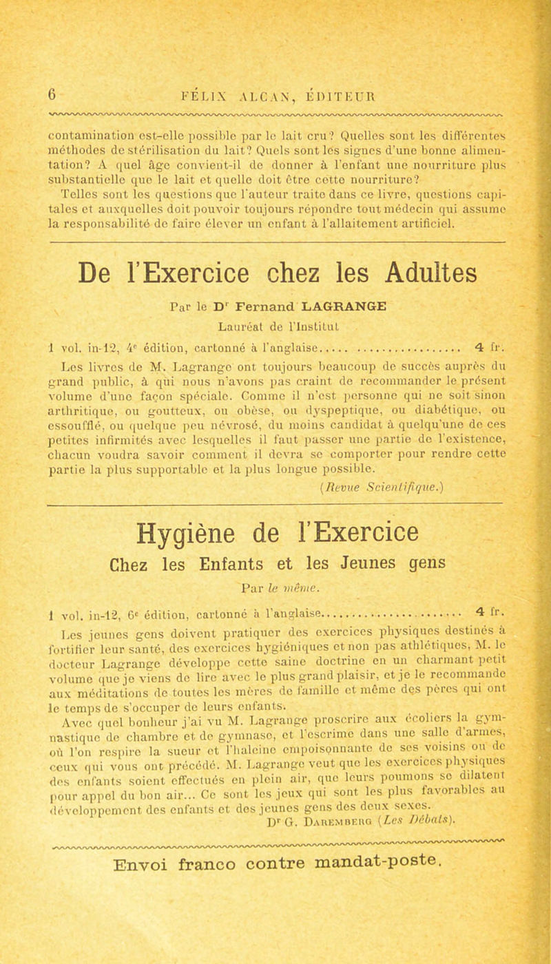 contamination ost-clle possible par le lait cru? Quelles sont les différentes méthodes de stérilisation du lait? Quels sont les signes d’une bonne alimen- tation? A quel âge convient-il de donner à l’enfant une nourriture plus substantielle que le lait et quelle doit être cotto nourriture? Telles sont los questions que l'auteur traite dans ce livre, questions capi- tales et auxquelles doit pouvoir toujours répondre tout médecin qui assume la responsabilité de faire élever un enfant à l’allaitement artificiel. De l’Exercice chez les Adultes Par le D' Fernand LAGRANGE Lauréat de l’Institut 1 vol. in-12, 4e édition, cartonné à l’anglaise 4 fr. Les livres de M. Lagrange ont toujours beaucoup de succès auprès du grand public, à qui nous n’avons pas craint de recommander le présent volume d’une façon spéciale. Comme il n’est personne qui ne soit sinon arthritique, ou goutteux, ou obèse, ou dyspeptique, ou diabétique, ou essoufflé, ou quelque peu névrosé, du moins candidat à quelqu'une de ces petites infirmités avec lesquelles il faut passer une partie de l'existence, chacun voudra savoir comment il devra se comporter pour rendre cette partie la plus supportable et la plus longue possible. (Revue Scientifique.) Hygiène de l’Exercice Chez les Enfants et les Jeunes gens Par le niihne. 1 vol. in-12, 6e édition, cartonné à l’anglaise 4 fr. Les jeunes gens doivent pratiquer des exercices physiques destinés à fortifier leur santé, des exercices hygiéniques et non pas athlétiques, M. le docteur Lagrange développe cette saine doctrine en un charmant petit volume que je viens de lire avec le plus grand plaisir, et je le recommande aux méditations de toutes los mères do famille et même des pères qui ont le temps de s’occuper do leurs enfants. Avec quel bonheur j’ai vu M. Lagrange proscrire aux écoliers la gym- nastique de chambre et de gymnaso, et 1 escrime dans une salle d armes, où Ton respire la sueur et Tbaleino empoisonnante de ses voisins ou de ceux qui vous ont précédé. M. Lagrange veut que les exercices physiques des enfants soient effectués en plein air, que leurs poumons se dilatent pour appel du bon air... Ce sont los jeux qui sont les plus favorables au développement des enfants et dos jeunes gens des deux sexes. DrG. Dahembkhq (Les Débats).