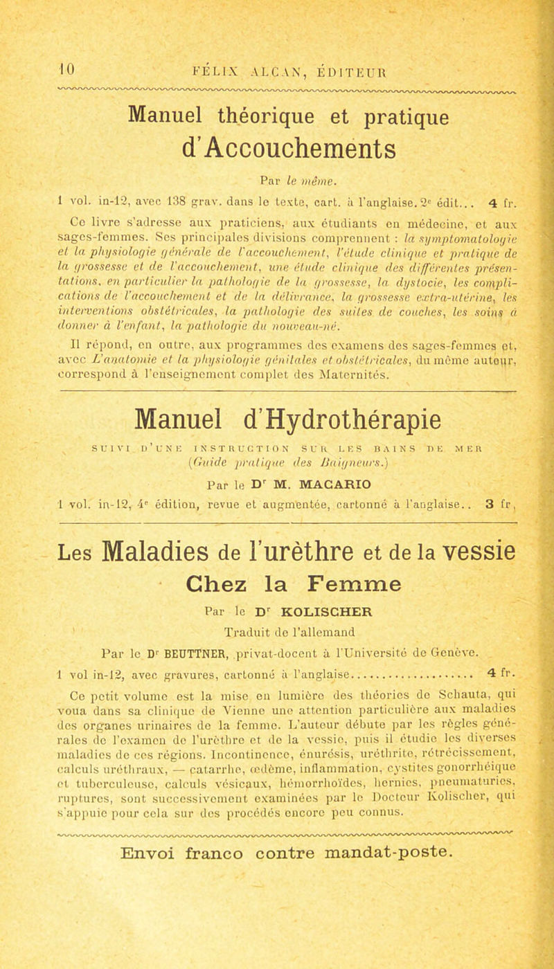 Manuel théorique et pratique d’Accouchements Par le même. i vol. in-12, avec 138 grav. dans le texte, eart. à l'anglaise.2' édit... 4 fr. Ce livre s’adresse aux praticiens, aux étudiants on médecine, et aux sages-femmes. Ses principales divisions comprennent : la symptomatologie et la physiologie générale de l'accouche ment, l’étude clinique et pratique de la grossesse et de l'accouchement, une élude clinique des différentes présen- tations. en particulier la patholof/ie de la grossesse, la dystocie, les compli- cations de l'accouchement et de la délivrance, la grossesse extra-utérine, les interventions obstétricales, la pathologie des suites de couches, les soins à donner à l’enfant, la pathologie du nouveau-né. Il répond, en outre, aux programmes dos examens des sages-femmes ot, avec JJ anatomie et la physiologie génitales et obstétricales, du même autour, correspond à l’enseignement complet des Maternités. Manuel d’Hydrothérapie SUIVI d’une INSTRUCTION SUR LES BAINS DE MER (Guide pratique des Baigneurs.) Par le Dr M. MACARIO 1 vol. in-12, 4'’ édition, revue et augmentée, cartonné a l’anglaise.. 3 fr, Les Maladies de l’urèthre et de la vessie Chez la Femme Par le Dr KOLISCHER Traduit de l’allemand Par le D1 BEUTTNER, .privat-docent à l’Université do Genève. 1 vol in-12, avec gravures, cartonné à l’anglaise 4 fr. Co petit volume est la mise en lumière des théories de Scliauta, qui voua dans sa clinique de Vienne une attention particulière aux maladies des organes urinaires do la femme. L’autour débute par les règles géné- rales do l’examen de l’urcthre et do la vessie, puis il étudie les diverses maladies de ces régions. Incontinence, énurésis, uréthrito, rétrécissement, calculs uréthraux, — patarrho, œdème, inflammation, cystites gonorrhéique et tuberculeuse, calculs vésicaux, hémorrlioïdes, hernies, pneumaturics, ruptures, sont successivement examinées par le Docteur Ixolisclier, qui s’appuie pour cela sur dos procédés encore pou connus.