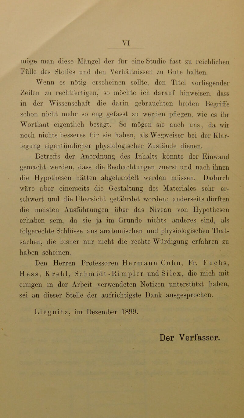 möge man diese Mängel der für eine Studie fast zu reichlichen Fülle des Stoffes und den Verhältnissen zu Gute halten. Wenn es nötig erscheinen sollte, den Titel vorliegender Zeilen zu rechtfertigen, so möchte ich darauf hinweisen, dass in der Wissenschaft die darin gebrauchten beiden Begriffe schon nicht mehr so eng gefasst zu werden pflegen, wie es ihr Wortlaut eigentlich besagt. So mögen sie auch uns, da wir noch nichts besseres für sie haben, als Wegweiser bei der Klar- legung eigentümlicher physiologischer Zustände dienen. Betreffs der Anordnung des Inhalts könnte der Einwand gemacht werden, dass die Beobachtungen zuerst und nach ihnen die Hypothesen hätten abgehandelt werden müssen. Dadurch wäre aber einerseits die Gestaltung des Materiales sehr er- schwert und die Übersicht gefährdet worden; anderseits dürften die meisten Ausführungen über das Niveau von Hypothesen erhaben sein, da sie ja im Grunde nichts anderes sind, als folgerechte Schlüsse aus anatomischen und physiologischen That- sachen, die bisher nur nicht die rechte Würdigung erfahren zu haben scheinen. Den Herren Professoren Hermann Cohn, Fr. Fuchs, Hess, Krehl, S chm idt-Rimpl er und Silex, die mich mit einigen in der Arbeit verwendeten Notizen unterstützt haben, sei an dieser Stelle der aufrichtigste Dank ausgesprochen. Liegnitz, im Dezember 1899.