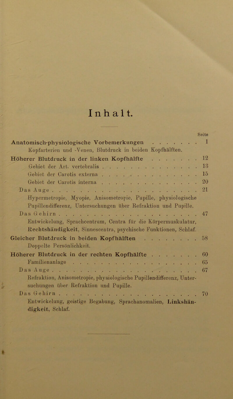 Inhalt. Seite Anatomisch-physiologische Vorbemerkungen 1 Kopfarterien und -Venen, Blutdruck in beiden Kopfhälften. Höherer Blutdruck in der linken Kopfhälfte 12 Gebiet der Art. vertebralis 13 Gebiet der Carotis externa 15 Gebiet der Carotis interna 20 Das Auge 21 Hypermetropie, Myopie, Anisometropie, Papille, physiologische Pupillenditferenz, Untersuchungen über Refraktion und Papille. Das Gehirn 47 Entwickelung, Sprachcentrum, Centra für die Körpermuskulatur, Rechtshändigkeit, Sinnescentra, psychische Funktionen, Schlaf. Gleicher Blutdruck in beiden Kopfhälften 58 Doppelte Persönlichkeit. Höherer Blutdruck in der rechten Kopfhälfte 60 Familienanlage 65 Das Auge 67 Refraktion, Anisometropie, physiologische Pupillenditferenz, Unter- suchungen über Refraktion und Pupille. Das Gehirn 70 Entwickelung, geistige Begabung, Sprachanomalien, Linkshän- digkeit, Schlaf. t