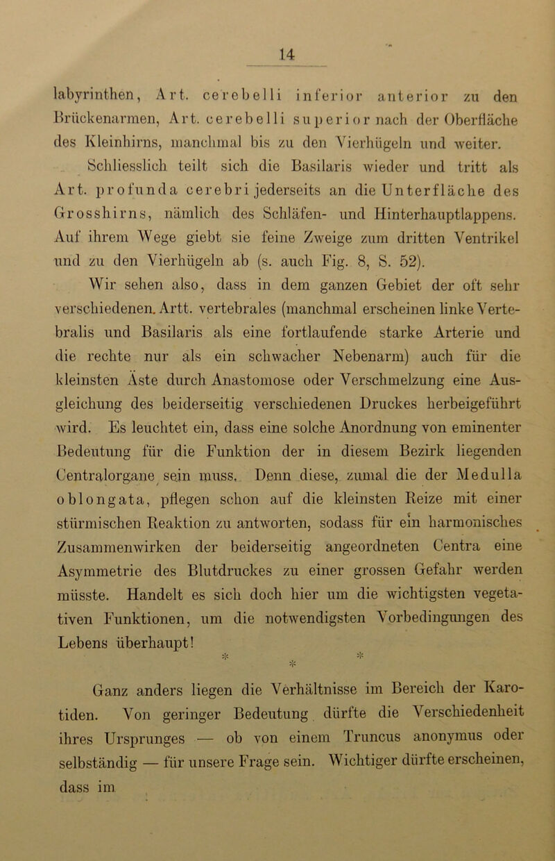 labyrinthen, Art. cerebelli inferior anterior zu den Brückenarmen, Art. cerebelli superior nach der Oberfläche des Kleinhirns, manchmal bis zu den Yierhügeln und weiter. Schliesslich teilt sich die Basilaris wieder und tritt als Art. profunda eerebri jederseits an die Unterfläclie des Grosshirns, nämlich des Schläfen- und Hinterhauptlappens. Auf ihrem Wege giebt sie feine Zweige zum dritten Ventrikel und zu den Vierhügeln ab (s. auch Fig. 8, S. 52). Wir sehen also, dass in dem ganzen Gebiet der oft sehr verschiedenen. Artt. vertebrales (manchmal erscheinen linke Verte- bralis und Basilaris als eine fortlaufende starke Arterie und die rechte nur als ein schwacher Nebenarm) auch für die kleinsten Aste durch Anastomose oder Verschmelzung eine Aus- gleichung des beiderseitig verschiedenen Druckes herbeigeführt wird. Es leuchtet ein, dass eine solche Anordnung von eminenter Bedeutung für die Funktion der in diesem Bezirk liegenden Centralorgane sein muss. Denn diese, zumal die der Medulla oblongata, pflegen schon auf die kleinsten Reize mit einer stürmischen Reaktion zu antworten, sodass für ein harmonisches Zusammenwirken der beiderseitig angeordneten Centra eine Asymmetrie des Blutdruckes zu einer grossen Gefahr werden müsste. Handelt es sich doch hier um die wichtigsten vegeta- tiven Funktionen, um die notwendigsten Vorbedingungen des Lebens überhaupt! * ,, * 'i' Ganz anders liegen die Verhältnisse im Bereich der Karo- tiden. Von geringer Bedeutung dürfte die Verschiedenheit ihres Ursprunges — ob von einem Truncus anonymus oder selbständig — für unsere Frage sein. Wichtiger dürfte erscheinen, dass im