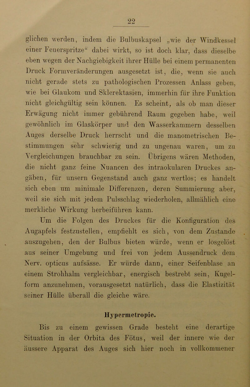 glichen werden, indem die Bulbuskapsel „wie der Windkessel einer Feuerspritze dabei wirkt, so ist doch klar, dass dieselbe eben wegen der Nachgiebigkeit ihrer Hülle bei einem permanenten Druck Formveränderungen ausgesetzt ist, die, wenn sie auch nicht gerade stets zu pathologischen Prozessen Anlass geben, wie bei Glaukom und Skierektasien, immerhin für ihre Funktion nicht gleichgültig sein können. Es scheint, als ob man dieser Erwägung nicht immer gebührend Raum gegeben habe, weil gewöhnlich im Glaskörper und den Wasserkammern desselben Auges derselbe Druck herrscht und die manometrischen Be- stimmungen sehr schwierig und zu ungenau waren, um zu Vergleichungen brauchbar zu sein. Übrigens wären Methoden, die nicht ganz feine Nuancen des intraokularen Druckes an- gäben, für unsern Gegenstand auch ganz wertlos; es handelt sich eben um minimale Differenzen, deren Summierung aber, weil sie sich mit jedem Pulsschlag wiederholen, allmählich eine merkliche Wirkung herbeiführen kann. Um die Folgen des Druckes für die Konfiguration des Augapfels festzustellen, empfiehlt es sich, von dem Zustande auszugehen, den der Bulbus bieten würde, wenn er losgelöst aus seiner Umgebung und frei von jedem Aussendruck dem Nerv, opticus aufsässe. Er würde dann, einer Seifenblase an einem Strohhalm vergleichbar, energisch bestrebt sein, Kugel- form anzunehmen, vorausgesetzt natürlich, dass die Elastizität seiner Hülle überall die gleiche wäre. Hypermetropie. Bis zu einem gewissen Grade besteht eine derartige Situation in der Orbita des Fötus, weil der innere wie der äussere Apparat des Auges sich hier noch in vollkommener