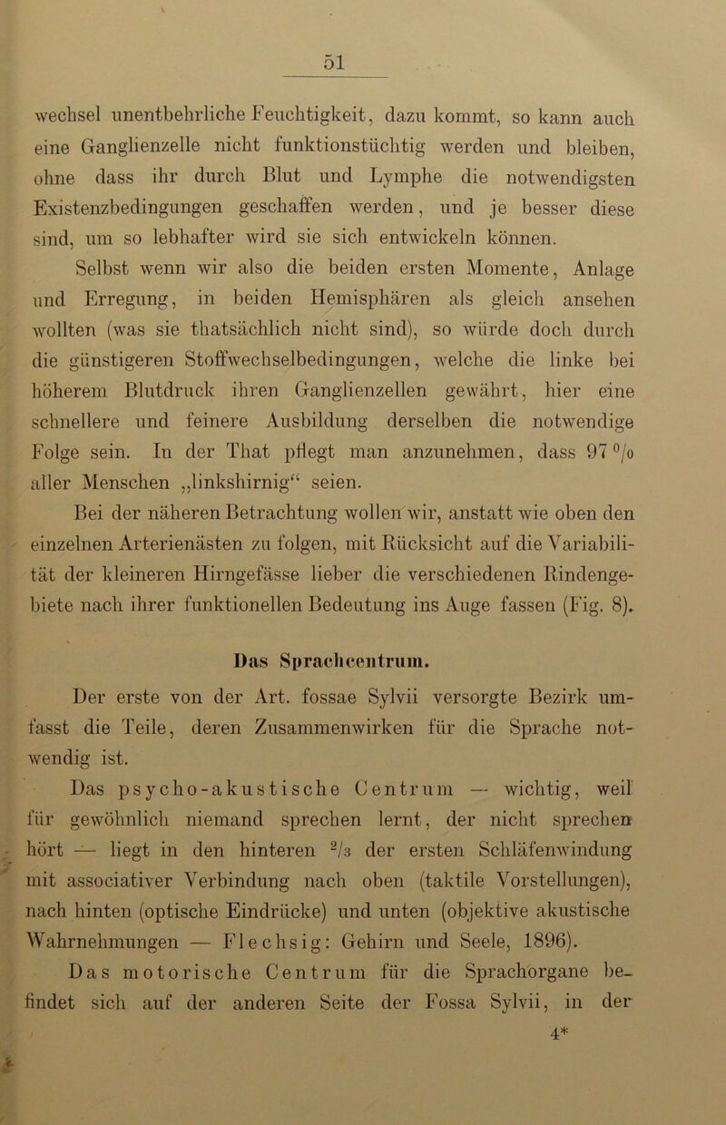 Wechsel unentbehrliche Feuchtigkeit, dazu kommt, so kann auch eine Ganglienzelle nicht funktionstüchtig werden und bleiben, ohne dass ihr durch Blut und Lymphe die notwendigsten Existenzbedingungen geschaffen werden, und je besser diese sind, um so lebhafter wird sie sich entwickeln können. Selbst wenn wir also die beiden ersten Momente, Anlage und Erregung, in beiden Hemisphären als gleich ansehen wollten (was sie thatsächlich nicht sind), so würde doch durch die günstigeren Stoffwechselbedingungen, welche die linke bei höherem Blutdruck ihren Ganglienzellen gewährt, hier eine schnellere und feinere Ausbildung derselben die notwendige Folge sein. In der That pflegt man anzunehmen, dass 97 °/o aller Menschen „linkshirnig“ seien. Bei der näheren Betrachtung wollen wir, anstatt wie oben den einzelnen Arterienästen zu folgen, mit Rücksicht auf die Variabili- tät der kleineren Hirngefässe lieber die verschiedenen Rindenge- biete nach ihrer funktionellen Bedeutung ins Auge fassen (Fig. 8). Das Sprachcentrum. Der erste von der Art. fossae Sylvii versorgte Bezirk um- fasst die Teile, deren Zusammenwirken für die Sprache not- wendig ist. Das psycho-akustische Centrum — wichtig, weil für gewöhnlich niemand sprechen lernt, der nicht sprechen hört — liegt in den hinteren 2h der ersten Schläfenwindung mit associativer Verbindung nach oben (taktile Vorstellungen), nach hinten (optische Eindrücke) und unten (objektive akustische Wahrnehmungen — Flechsig: Gehirn und Seele, 1896). Das motorische Centrum für die Sprachorgane be- findet sich auf der anderen Seite der Fossa Sylvii, in der 4*