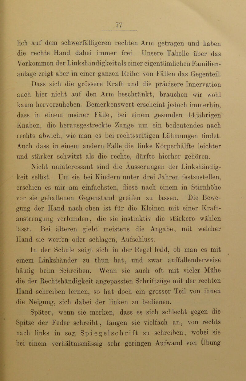 lieh auf dem schwerfälligeren rechten Arm getragen und haben die rechte Hand dabei immer frei. Unsere Tabelle über das Vorkommen der Linkshändigkeit als einer eigentümlichen Familien- anlage zeigt aber in einer ganzen Reihe von Fällen das Gegenteil. Dass sich die grössere Kraft und die präcisere Innervation auch hier nicht auf den Arm beschränkt, brauchen wir wohl kaum hervorzuheben. Bemerkenswert erscheint jedoch immerhin, dass in einem meiner Fälle, bei einem gesunden 14jährigen Knaben, die herausgestreckte Zunge um ein bedeutendes nach rechts abwich, wie man es bei rechtsseitigen Lähmungen findet. Auch dass in einem andern Falle die linke Körperhälfte leichter und stärker schwitzt als die rechte, dürfte hierher gehören. Nicht uninteressant sind die Äusserungen der Linkshändig- keit selbst. Um sie bei Kindern unter drei Jahren festzustellen, erschien es mir am einfachsten, diese nach einem in Stirnhöhe vor sie gehaltenen Gegenstand greifen zu lassen. Die Bewe- gung der Hand nach oben ist für die Kleinen mit einer Kraft- anstrengung verbunden, die sie instinktiv die stärkere wählen lässt. Bei älteren giebt meistens die Angabe, mit welcher Hand sie werfen oder schlagen, Aufschluss. In der Schule zeigt sich in der Regel bald, ob man es mit einem Linkshänder zu thun hat, und zwar auffallenderweise häufig beim Schreiben. Wenn sie auch oft mit vieler Mühe die der Rechtshändigkeit angepassten Schriftzüge mit der rechten Hand schreiben lernen, so hat doch ein grosser Teil von ihnen die Neigung, sich dabei der linken zu bedienen. Später, wenn sie merken, dass es sich schlecht gegen die Spitze der Feder schreibt, fangen sie vielfach an, von rechts nach links in sog. Spiegelschrift zu schreiben, wobei sie bei einem verhältnismässig sehr geringen Aufwand von Übung