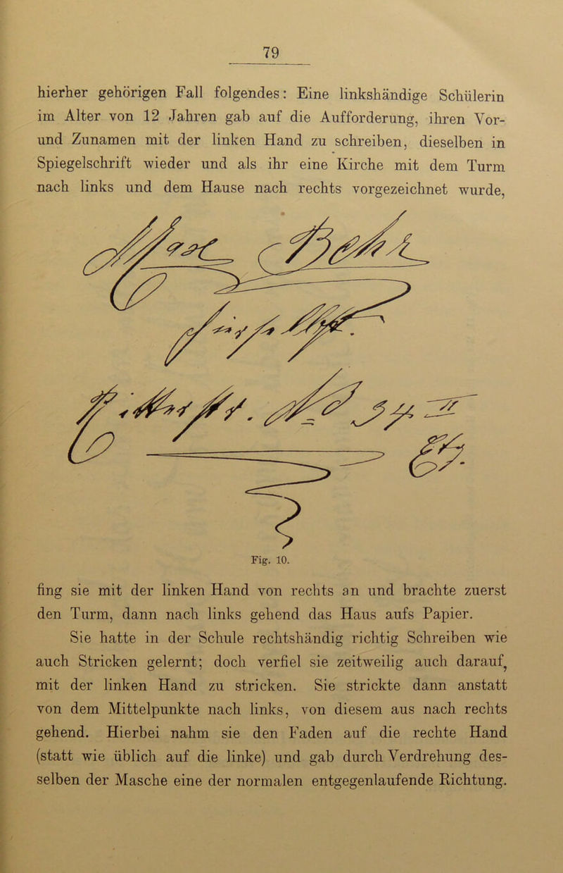 hierher gehörigen Fall folgendes: Eine linkshändige Schülerin im Alter von 12 Jahren gab auf die Aufforderung, ihren Vor- und Zunamen mit der linken Hand zu schreiben, dieselben in Spiegelschrift wieder und als ihr eine Kirche mit dem Turm nach links und dem Hause nach rechts vorgezeichnet wurde, fing sie mit der linken Hand von rechts an und brachte zuerst den Turm, dann nach links gehend das Haus aufs Papier. Sie hatte in der Schule rechtshändig richtig Schreiben wrie auch Stricken gelernt; doch verfiel sie zeitweilig auch darauf^ mit der linken Hand zu stricken. Sie strickte dann anstatt von dem Mittelpunkte nach links, von diesem aus nach rechts gehend. Hierbei nahm sie den Faden auf die rechte Hand (statt wie üblich auf die linke) und gab durch Verdrehung des- selben der Masche eine der normalen entgegenlaufende Richtung.