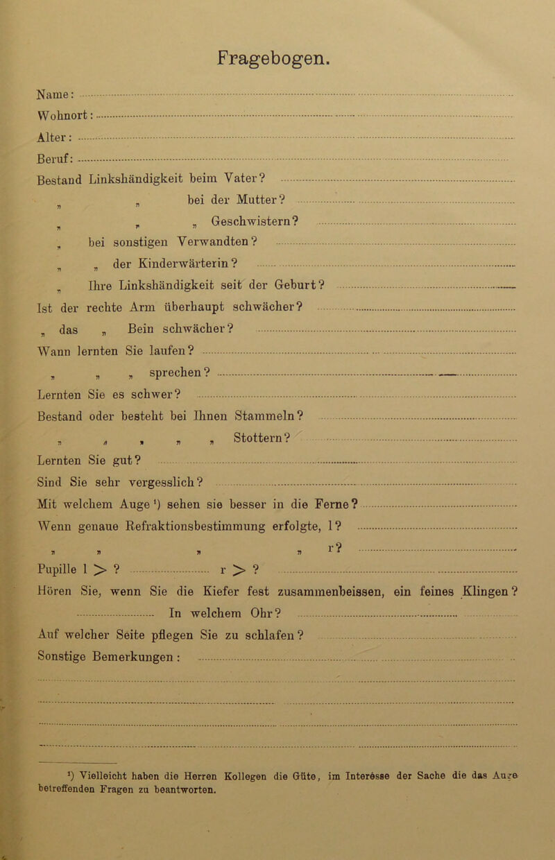 Name: Wohnort Alter: Beruf: Bestand Linkshändigkeit heim Vater? _ bei der Mutter? 71 ” „ „ Geschwistern? 7» r n , bei sonstigen Verwandten? , der Kinderwärterin ? 71 “ „ Ihre Linkshändigkeit seit der Geburt? Ist der rechte Arm überhaupt schwächer? . das , Bein schwächer? Wann lernten Sie laufen? „ „ „ sprechen? Lernten Sie es schwer? Bestand oder besteht bei Ihnen Stammeln? „ „ , » , Stottern? Lernten Sie gut? Sind Sie sehr vergesslich? Mit welchem Auge1) sehen sie besser in die Ferne? Wenn genaue Refraktionsbestimmung erfolgte, 1? 71 1) 71 77 Pupille 1 > ? r > ? Hören Sie, wenn Sie die Kiefer fest zusammenbeissen, ein feines Klingen ? In welchem Ohr? Auf welcher Seite pflegen Sie zu schlafen? Sonstige Bemerkungen : J) Vielleicht haben die Herren Kollegen die Güte, im Interesse der Sache die das Auge