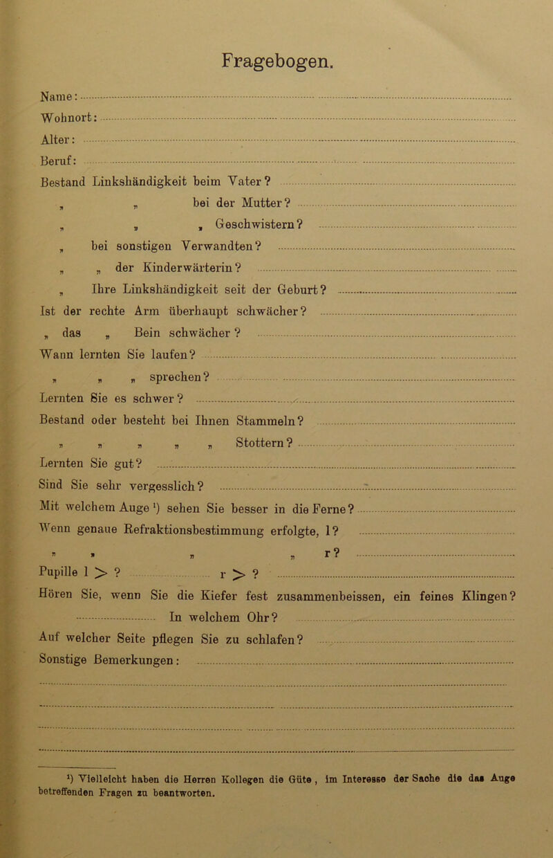 Name Wohnort: Alter: Beruf: ■ - Bestand Linkshändigkeit beim Vater? , „ bei der Mutter ? „ „ , Geschwistern? „ bei sonstigen Verwandten? „ „ der Kinderwärterin? „ Ihre Linkshändigkeit seit der Geburt? Ist der rechte Arm überhaupt schwächer? , das „ Bein schwächer ? Wann lernten Sie laufen? , * n sprechen? Lernten Sie es schwer? Bestand oder besteht bei Ihnen Stammeln? * » » » * Stottern? Lernten Sie gut? Sind Sie sehr vergesslich? Mit welchem Auge ') sehen Sie besser in die Ferne? Wenn genaue Refraktionsbestimmung erfolgte, 1? » » n » r? Pupille 1 > ? r > ? Hören Sie, wenn Sie die Kiefer fest zusammenbeissen, ein feines Klingen? In welchem Ohr? Auf welcher Seite pflegen Sie zu schlafen? Sonstige Bemerkungen: b Vielleicht haben die Herren Kollegen die Güte , im Interesse der Sache die da* Auge