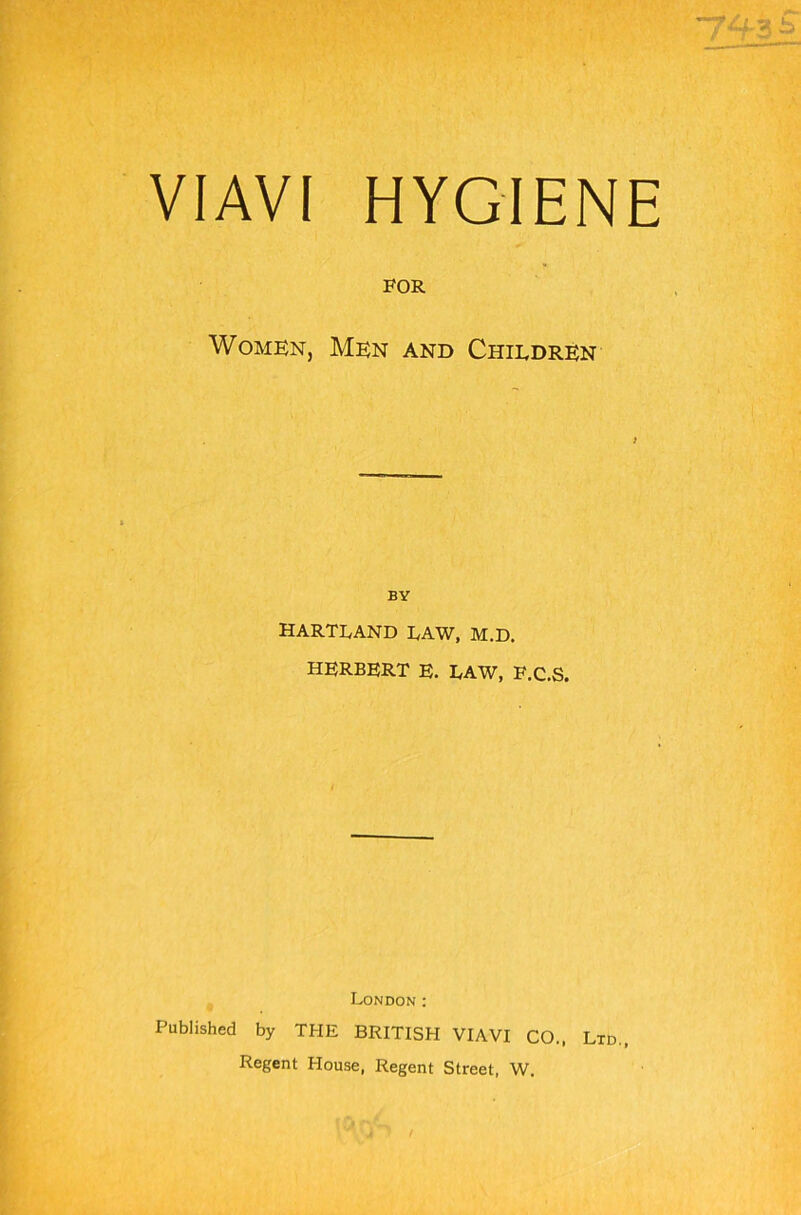 743? VIAVI HYGIENE FOR Women, Men and Children BY hartland law, m.d. HERBERT E. LAW, F.C.S. London : Published by THE BRITISH VIAVI CO., Ltd., Regent House, Regent Street, W.