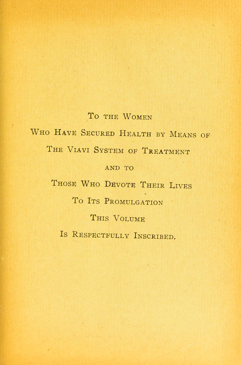 To the Women Who Have Secured Hearth by Means of The Viavi System of Treatment AND TO Those Who Devote Their Lives To Its Promulgation This Volume Is Respectfully Inscribed.