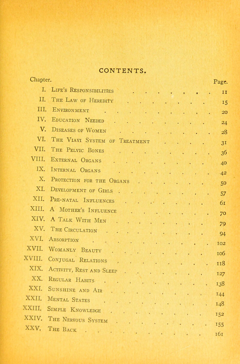 Chapter. page. I. Life's Responsibilities ....... n II. The Law of Heredity 13 III. Environment 20 IV. Education Needed 24 V. Diseases of Women 28 VI. The Viavi System of Treatment .... 31 VII. The Pelvic Bones VIII. External Organs 40 IX. Internal Organs . . X. Protection for the Organs So XI. Development of Girls ^7 XII. Pre-natal Influences , g XIII. A Mother’s Influence ~0 XIV. A Talk With Men 79 XV. The Circulation . . 94 XVI. Absorption 102 XVII. Womanly Beauty - • 106 XVIII. Conjugal Relations . o ■ • • • • • . IIo XIX. Activity, Rest and Sleep .... * * * * 1 ■“/ XX. Regular Habits . „ 138 XXI. Sunshine and Air **••••• i44 XXII. Mental States 148 XXIII. Simple Knowledge XXIV. The Nervous System XXV. The Back .