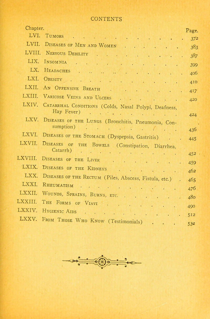 Chapter. LVI. Tumors LVII. Diseases of Men and Women LVIII. Nervous Debility LIX. Insomnia LX. Headaches LXI. Obesity LXII. An Offensive Breath LXIII. Varicose Veins and Ulcers LXIV. Catarrhal Conditions (Colds, Nasal Polypi, Deafness, Hay Fever) . . LXV. Diseases of the Lungs (Bronchitis, Pneumonia, Con- sumption) .... LXVI. Diseases of the Stomach (Dyspepsia, Gastritis) LXVII. Diseases of the Bowels (Constipation, Diarrhea, Catarrh) .... LXVIII. Diseases of the Liver LXIX. Diseases of the Kidneys LXX. Diseases of the Rectum (Piles, Abscess, Fistula, etc.) LXXI. Rheumatism LXXII. Wounds, Sprains, Burns, etc. LXXIII. The Forms of Viavi LXXIV. Hygienic Aids LXXV. From Those Who Know (Testimonials) Page. 372 383 387 399 406 410 4i7 420 424 436 445 452 459 462 465 476 480 490 512 532