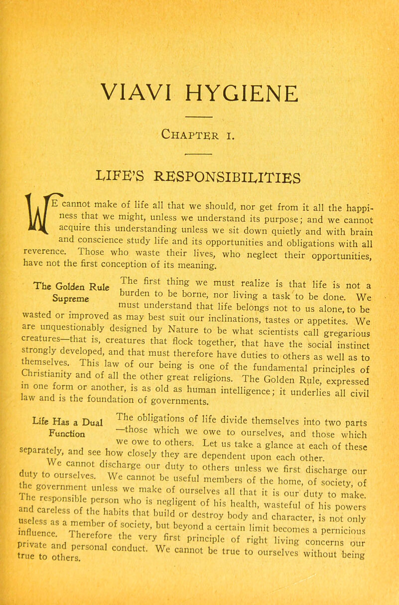VIAVI HYGIENE Chapter i. LIFE’S RESPONSIBILITIES WE cannot make of life all that we should, nor get from it all the happi- ness that we might, unless we understand its purpose; and we cannot acquire this understanding unless we sit down quietly and with brain and conscience study life and its opportunities and obligations with all reverence. Those who waste their lives, who neglect their opportunities, have not the first conception of its meaning. The Golden Rule Jhe firSt thing we must real'ze is that life is not a Supreme burden to be borne, nor living a task to be done. We must understand that life belongs not to us alone, to be wasted or improved as may best suit our inclinations, tastes or appetites We are unquestionably designed by Nature to be what scientists call gregarious creatures-that is creatures that flock together, that have the social instinct strongly developed, and that must therefore have duties to others as well as to emselves. This law of our being is one of the fundamental principles of Christianity and of all the other great religions. The Golden Rule, expressed m one form or another, is as old as human intelligence; it underlies all civil law and is the foundation of governments. Life Has a Dual The obligations of life divide themselves into two parts Function —those which we owe to ourselves, and those which separated w t, ^ ?WV° ,°therS- Let US take a ^lance at each of these eparately, and see how closely they are dependent upon each other dutv In 'CT0t *'£!**** 0Ur duty t0 °thcrs unless we ««t discharge our duty to ourselves. We cannot be useful members of the home, of society of e government unless we make of ourselves all that it is our duty to make Id'carT”3 !6 Wh° iS negHgent of his health, wasteful of his powers
