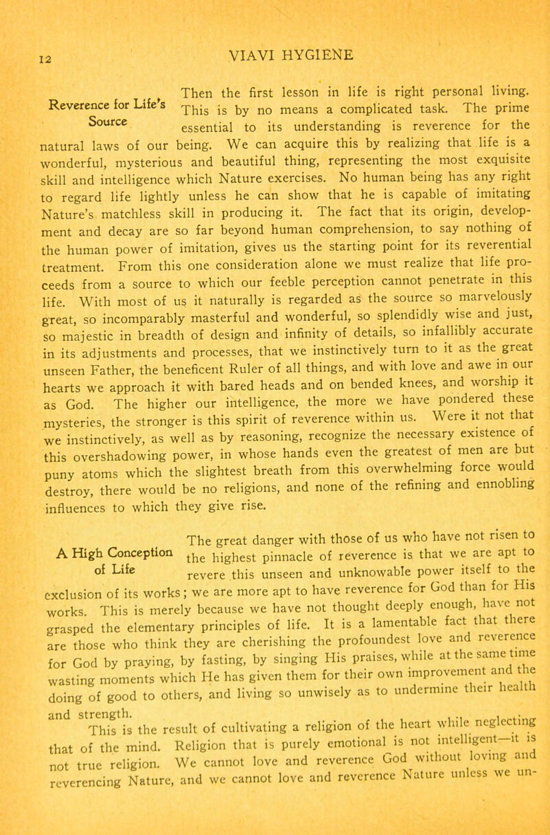 Then the first lesson in life is right personal living. Reverence for Life s js by no means a complicated task. The prime Source essential to its understanding is reverence for the natural laws of our being. We can acquire this by realizing that life is a wonderful, mysterious and beautiful thing, representing the most exquisite skill and intelligence which Nature exercises. No human being has any right to regard life lightly unless he can show that he is capable of imitating Nature’s matchless skill in producing it. The fact that its origin, develop- ment and decay are so far beyond human comprehension, to say nothing of the human power of imitation, gives us the starting point for its reverential treatment. From this one consideration alone we must realize that life pro- ceeds from a source to which our feeble perception cannot penetrate in this life. With most of us it naturally is regarded as the source so marvelously great, so incomparably masterful and wonderful, so splendidly wise and just, so majestic in breadth of design and infinity of details, so infallibly accurate in its adjustments and processes, that we instinctively turn to it as the great unseen Father, the beneficent Ruler of all things, and with love and awe in our hearts we approach it with bared heads and on bended knees, and worship it as God. The higher our intelligence, the more we have pondered these mysteries, the stronger is this spirit of reverence within us. Were it not that we instinctively, as well as by reasoning, recognize the necessary existence of this overshadowing power, in whose hands even the greatest of men are but puny atoms which the slightest breath from this overwhelming force would destroy, there would be no religions, and none of the refining and ennobling influences to which they give rise. The great danger with those of us who have not risen to A High Conception the highest pinnacle of reverence is that we are apt to °f Life revere this unseen and unknowable power itself to the exclusion of its works; we are more apt to have reverence for God than for His works. This is merely because we have not thought deeply enough, have no -rasped the elementary principles of life. It is a lamentable fact that there are those who think they are cherishing the profoundest love and reverence for God by praying, by fasting, by singing His praises, while at the same time wasting moments which He has given them for their own improvement and the doing of good to others, and living so unwisely as to undermine their hea This is the result of cultivating a religion of the heart while neglecting that of the mind. Religion that is purely emotional is not intelligent—it is not true religion. We cannot love and reverence God without loving an reverencing Nature, and we cannot love and reverence Nature unless we un-