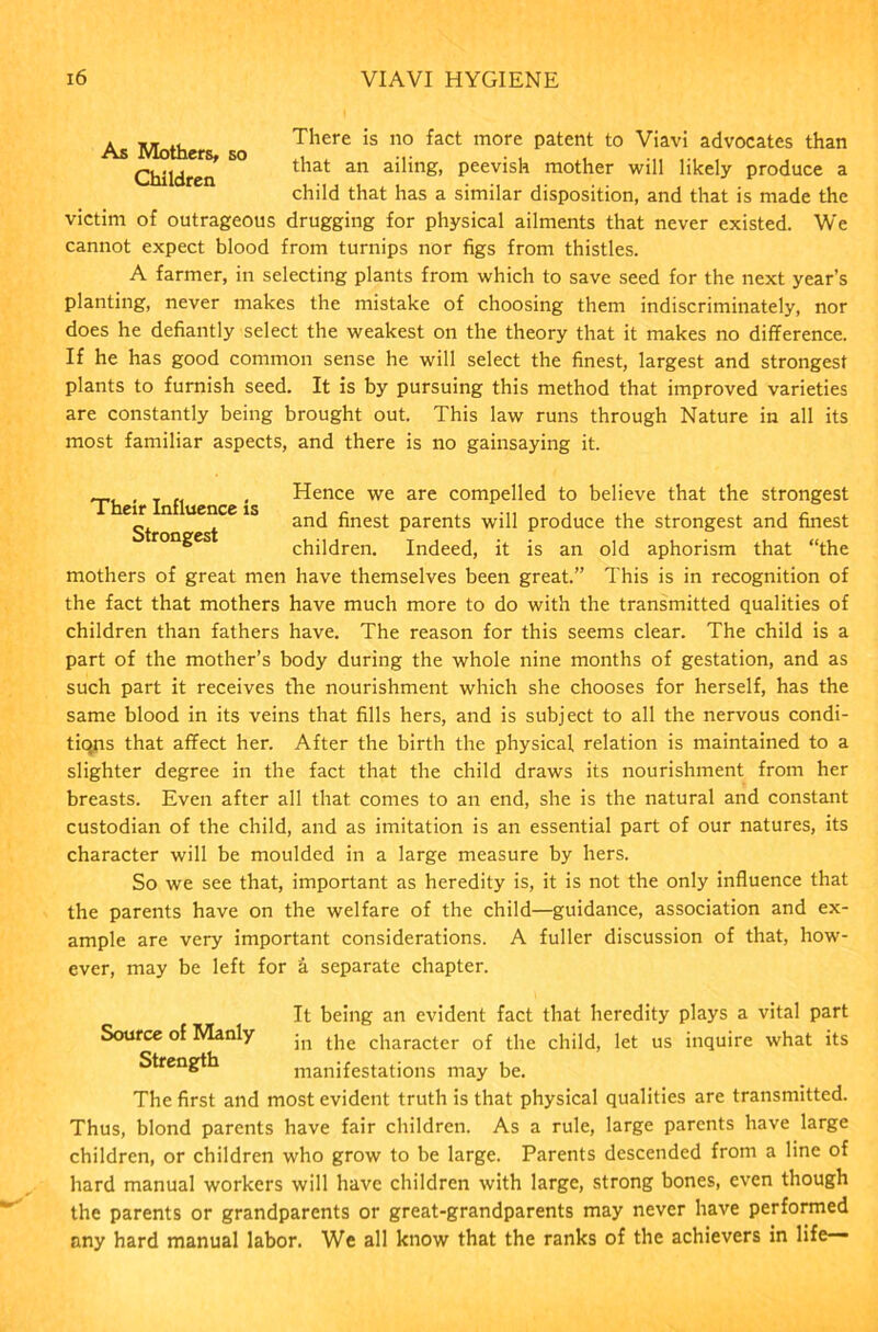 As Moth There is no fact more patent to Viavi advocates than Children ^ that an ailing’ Peev'sh mother will likely produce a child that has a similar disposition, and that is made the victim of outrageous drugging for physical ailments that never existed. We cannot expect blood from turnips nor figs from thistles. A farmer, in selecting plants from which to save seed for the next year’s planting, never makes the mistake of choosing them indiscriminately, nor does he defiantly select the weakest on the theory that it makes no difference. If he has good common sense he will select the finest, largest and strongest plants to furnish seed. It is by pursuing this method that improved varieties are constantly being brought out. This law runs through Nature in all its most familiar aspects, and there is no gainsaying it. • i • Hence we are compelled to believe that the strongest „ and finest parents will produce the strongest and finest 8 children. Indeed, it is an old aphorism that “the mothers of great men have themselves been great.” This is in recognition of the fact that mothers have much more to do with the transmitted qualities of children than fathers have. The reason for this seems clear. The child is a part of the mother’s body during the whole nine months of gestation, and as such part it receives the nourishment which she chooses for herself, has the same blood in its veins that fills hers, and is subject to all the nervous condi- tiqns that affect her. After the birth the physical relation is maintained to a slighter degree in the fact that the child draws its nourishment from her breasts. Even after all that comes to an end, she is the natural and constant custodian of the child, and as imitation is an essential part of our natures, its character will be moulded in a large measure by hers. So we see that, important as heredity is, it is not the only influence that the parents have on the welfare of the child—guidance, association and ex- ample are very important considerations. A fuller discussion of that, how- ever, may be left for & separate chapter. It being an evident fact that heredity plays a vital part Source of Manly jn the character of the child, let us inquire what its Strength manifestations may be. The first and most evident truth is that physical qualities are transmitted. Thus, blond parents have fair children. As a rule, large parents have large children, or children who grow to be large. Parents descended from a line of hard manual workers will have children with large, strong bones, even though the parents or grandparents or great-grandparents may never have performed any hard manual labor. We all know that the ranks of the achievers in life—