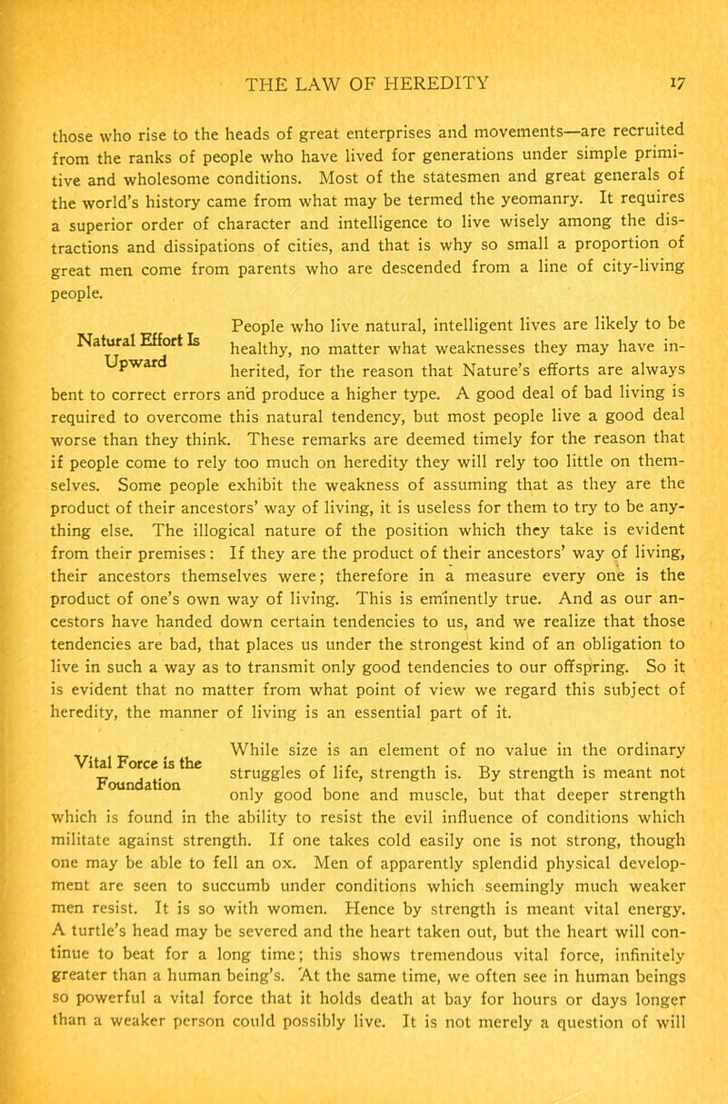 those who rise to the heads of great enterprises and movements—are recruited from the ranks of people who have lived for generations under simple primi- tive and wholesome conditions. Most of the statesmen and great generals of the world’s history came from what may be termed the yeomanry. It requires a superior order of character and intelligence to live wisely among the dis- tractions and dissipations of cities, and that is why so small a proportion of great men come from parents who are descended from a line of city-living people. People who live natural, intelligent lives are likely to be Natural Effort Is healthy, no matter what weaknesses they may have in- Upward herited, for the reason that Nature’s efforts are always bent to correct errors and produce a higher type. A good deal of bad living is required to overcome this natural tendency, but most people live a good deal worse than they think. These remarks are deemed timely for the reason that if people come to rely too much on heredity they will rely too little on them- selves. Some people exhibit the weakness of assuming that as they are the product of their ancestors’ way of living, it is useless for them to try to be any- thing else. The illogical nature of the position which they take is evident from their premises: If they are the product of their ancestors’ way of living, their ancestors themselves were; therefore in a measure every one is the product of one’s own way of living. This is eminently true. And as our an- cestors have handed down certain tendencies to us, and we realize that those tendencies are bad, that places us under the strongest kind of an obligation to live in such a way as to transmit only good tendencies to our offspring. So it is evident that no matter from what point of view we regard this subject of heredity, the manner of living is an essential part of it. Vital Force is the Foundation While size is an element of no value in the ordinary struggles of life, strength is. By strength is meant not only good bone and muscle, but that deeper strength which is found in the ability to resist the evil influence of conditions which militate against strength. If one takes cold easily one is not strong, though one may be able to fell an ox. Men of apparently splendid physical develop- ment are seen to succumb under conditions which seemingly much weaker men resist. It is so with women. Hence by strength is meant vital energy. A turtle’s head may be severed and the heart taken out, but the heart will con- tinue to beat for a long time; this shows tremendous vital force, infinitely greater than a human being’s. At the same time, we often see in human beings so powerful a vital force that it holds death at bay for hours or days longer than a weaker person could possibly live. It is not merely a question of will