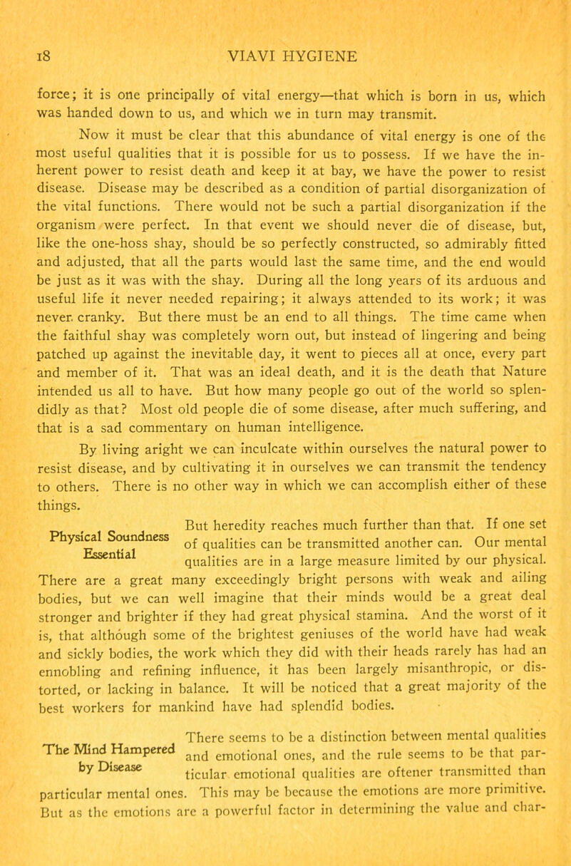 force; it is one principally of vital energy—that which is born in us, which was handed down to us, and which we in turn may transmit. Now it must be clear that this abundance of vital energy is one of the most useful qualities that it is possible for us to possess. If we have the in- herent power to resist death and keep it at bay, we have the power to resist disease. Disease may be described as a condition of partial disorganization of the vital functions. There would not be such a partial disorganization if the organism were perfect. In that event we should never die of disease, but, like the one-hoss shay, should be so perfectly constructed, so admirably fitted and adjusted, that all the parts would last the same time, and the end would be just as it was with the shay. During all the long years of its arduous and useful life it never needed repairing; it always attended to its work; it was never, cranky. But there must be an end to all things. The time came when the faithful shay was completely worn out, but instead of lingering and being patched up against the inevitable day, it went to pieces all at once, every part and member of it. That was an ideal death, and it is the death that Nature intended us all to have. But how many people go out of the world so splen- didly as that? Most old people die of some disease, after much suffering, and that is a sad commentary on human intelligence. By living aright we can inculcate within ourselves the natural power to resist disease, and by cultivating it in ourselves we can transmit the tendency to others. There is no other way in which we can accomplish either of these things. But heredity reaches much further than that. If one set Physical Soundness Q£ quaj;)-;es can ke transmitted another can. Our mental n ia qualities are in a large measure limited by our physical. There are a great many exceedingly bright persons with weak and ailing bodies, but we can well imagine that their minds would be a great deal stronger and brighter if they had great physical stamina. And the worst of it is, that although some of the brightest geniuses of the world have had weak and sickly bodies, the work which they did with their heads rarely has had an ennobling and refining influence, it has been largely misanthropic, or dis- torted, or lacking in balance. It will be noticed that a great majority of the best workers for mankind have had splendid bodies. There seems to be a distinction between mental qualities The Mind Hampered ancj emotional ones, and the rule seems to be that par- by Disease ticular emotional qualities are oftener transmitted than particular mental ones. This may be because the emotions are more primitive. But as the emotions are a powerful factor in determining the value and char-