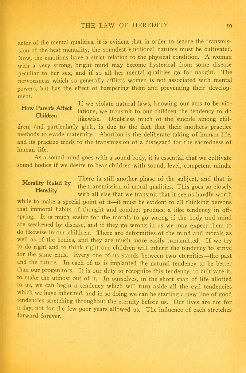 acter of the mental qualities, it is evident that in order to secure the transmis- sion of the best mentality, the soundest emotional natures must be cultivated. Now, the emotions have a strict relation to the physical condition. A woman with a very strong, bright mind may become hysterical from some disease peculiar to her sex, and if so all her mental qualities go for naught. The nervousness which so generally afflicts women is not associated with mental powers, but has the effect of hampering them and preventing their develop- ment. If we violate natural laws, knowing our acts to be vio- ^°W ec* lations, we transmit to our children the tendency to do likewise. Doubtless much of the suicide among chil- dren, and particularly girls, is due to the fact that their mothers practice methods to evade maternity. Abortion is the deliberate taking of human life, and its practice tends to the transmission of a disregard for the sacredness of human life. As a sound mind goes with a sound body, it is essential that we cultivate sound bodies if we desire to bear children with sound, level, competent minds. M li R 1 d b ^ere another phase of the subject, and that is y the transmission of moral qualities. This goes so closely with all else that we transmit that it seems hardly worth while to make a special point of it—it must be evident to all thinking persons that immoral habits of thought and conduct produce a like tendency in off- spring. It is much easier for the morals to go wrong if the body and mind are weakened by disease, and if they go wrong in us we may expect them to do likewise in our children. There are deformities of the mind and morals as well as of the bodies, and they are much more easily transmitted. If we try to do right and to think right our children will inherit the tendency to strive for the same ends. Every one of us stands between two eternities—the past and the future. In each of us is implanted the natural tendency to be better than our progenitors. It is our duty to recognize this tendency, to cultivate it, to make the utmost out of it. In ourselves, in the short span of life allotted to us, we can begin a tendency which will turn aside all the evil tendencies ■Which we have inherited, and in so doing we can be starting a new line of good tendencies stretching throughout the eternity before us. Our lives are not for a day, not for the few poor years allowed us. The influence of each stretches forward forever.