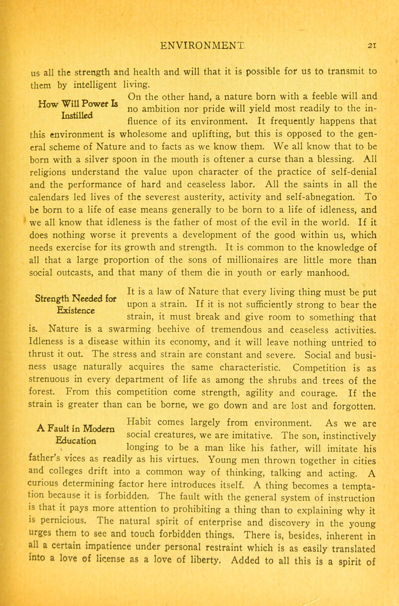 us all the strength and health and will that it is possible for us to transmit to them by intelligent living. On the other hand, a nature born with a feeble will and ^ow^^^wef no ambition nor pride will yield most readily to the in- fluence of its environment. It frequently happens that this environment is wholesome and uplifting, but this is opposed to the gen- eral scheme of Nature and to facts as we know them. We all know that to be born with a silver spoon in the mouth is oftener a curse than a blessing. All religions understand the value upon character of the practice of self-denial and the performance of hard and ceaseless labor. All the saints in all the calendars led lives of the severest austerity, activity and self-abnegation. To be born to a life of ease means generally to be born to a life of idleness, and we all know that idleness is the father of most of the evil in the world. If it does nothing worse it prevents a development of the good within us, which needs exercise for its growth and strength. It is common to the knowledge of all that a large proportion of the sons of millionaires are little more than social outcasts, and that many of them die in youth or early manhood. . ic t i it It >s a law °f Nature that every living thing must be put Strength Needed for , . T, • . a- • , , Existence upon a strain. If it is not sufficiently strong to bear the strain, it must break and give room to something that is. Nature is a swarming beehive of tremendous and ceaseless activities. Idleness is a disease within its economy, and it will leave nothing untried to thrust it out. The stress and strain are constant and severe. Social and busi- ness usage naturally acquires the same characteristic. Competition is as strenuous in every department of life as among the shrubs and trees of the forest. From this competition come strength, agility and courage. If the strain is greater than can be borne, we go down and are lost and forgotten. a it i. , , Habit comes largely from environment. As we are A Fault in Modern • , . . . _. ... Education social creatures, we are imitative. The son, instinctively longing to be a man like his father, will imitate his father s vices as readily as his virtues. Young men thrown together in cities and colleges drift into a common way of thinking, talking and acting. A curious determining factor here introduces itself. A thing becomes a tempta- tion because it is forbidden. The fault with the general system of instruction is that it pays more attention to prohibiting a thing than to explaining why it is pernicious. The natural spirit of enterprise and discovery in the young urges them to see and touch forbidden things. There is, besides, inherent in all a certain impatience under personal restraint which is as easily translated into a love of license as a love of liberty. Added to all this is a spirit of