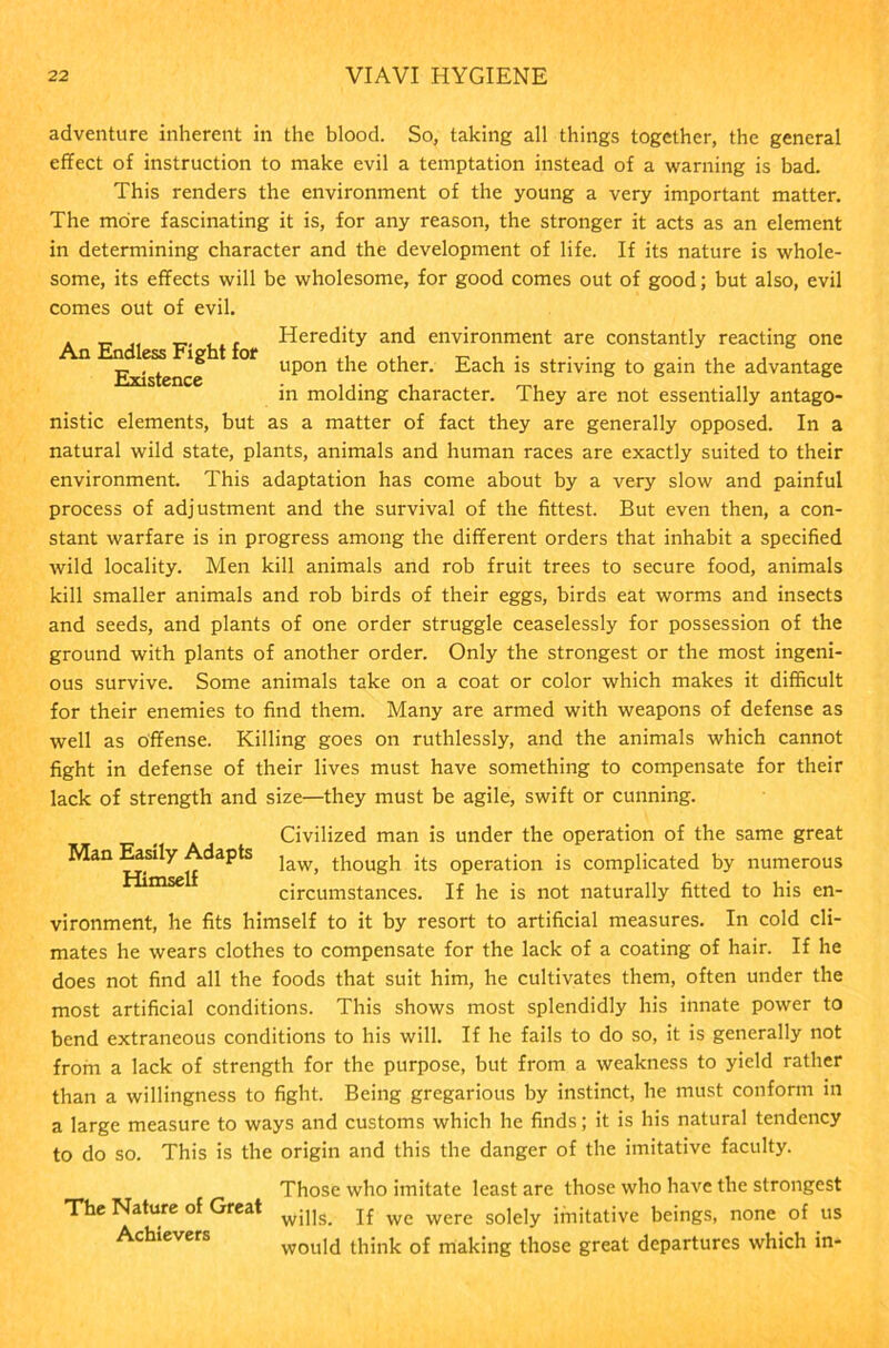 adventure inherent in the blood. So, taking all things together, the general effect of instruction to make evil a temptation instead of a warning is bad. This renders the environment of the young a very important matter. The more fascinating it is, for any reason, the stronger it acts as an element in determining character and the development of life. If its nature is whole- some, its effects will be wholesome, for good comes out of good; but also, evil comes out of evil. * t— I* t—. . . .» Heredity and environment are constantly reacting one An Endless Fight for .. - , . A , . . , Existence upon the other. Each is striving to gam the advantage in molding character. They are not essentially antago- nistic elements, but as a matter of fact they are generally opposed. In a natural wild state, plants, animals and human races are exactly suited to their environment. This adaptation has come about by a very slow and painful process of adjustment and the survival of the fittest. But even then, a con- stant warfare is in progress among the different orders that inhabit a specified wild locality. Men kill animals and rob fruit trees to secure food, animals kill smaller animals and rob birds of their eggs, birds eat worms and insects and seeds, and plants of one order struggle ceaselessly for possession of the ground with plants of another order. Only the strongest or the most ingeni- ous survive. Some animals take on a coat or color which makes it difficult for their enemies to find them. Many are armed with weapons of defense as well as offense. Killing goes on ruthlessly, and the animals which cannot fight in defense of their lives must have something to compensate for their lack of strength and size—they must be agile, swift or cunning. Civilized man is under the operation of the same great Man Easily Adapts jaw> ti10Ugh ;ts operation is complicated by numerous mse circumstances. If he is not naturally fitted to his en- vironment, he fits himself to it by resort to artificial measures. In cold cli- mates he wears clothes to compensate for the lack of a coating of hair. If he does not find all the foods that suit him, he cultivates them, often under the most artificial conditions. This shows most splendidly his innate power to bend extraneous conditions to his will. If he fails to do so, it is generally not from a lack of strength for the purpose, but from a weakness to yield rather than a willingness to fight. Being gregarious by instinct, he must conform in a large measure to ways and customs which he finds; it is his natural tendency to do so. This is the origin and this the danger of the imitative faculty. The Nature of Great Achievers Those who imitate least are those who have the strongest wills. If we were solely imitative beings, none of us would think of making those great departures which in-