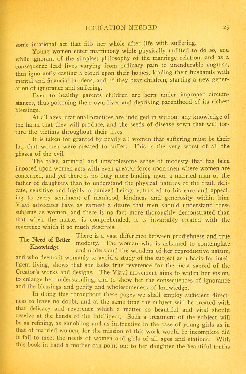 some irrational act that fills her whole after life with suffering. Young women enter matrimony while physically unfitted to do so, and while ignorant of the simplest philosophy of the marriage relation, and as a consequence lead lives varying from ordinary pain to unendurable anguish, thus ignorantly casting a cloud upon their homes, loading their husbands with mental and financial burdens, and, if they bear children, starting a new gener- ation of ignorance and suffering. Even to healthy parents children are born under improper circum- stances, thus poisoning their own lives and depriving parenthood of its richest blessings. At all ages irrational practices are indulged in without any knowledge of the harm that they will produce, and the seeds of disease sown that will tor- ture the victims throughout their lives. It is taken for granted by nearly all women that suffering must be their lot, that women were created to suffer. This is the very worst of all the phases of the evil. The false, artificial and unwholesome sense of modesty that has been imposed upon women acts with even greater force upon men where women are concerned, and yet there is no duty more binding upon a married man or the father of daughters than to understand the physical natures of the frail, deli- cate, sensitive and highly organized beings entrusted to his care and appeal- ing to every sentiment of manhood, kindness and generosity within him. Viavi advocates have as earnest a desire that men should understand these subjects as women, and there is no fact more thoroughly demonstrated than that when the matter is comprehended, it is invariably treated with the reverence which it so much deserves. The Need of Better ^ere's a vast difference between prudishness and true ,, , , modesty. The woman who is ashamed to contemplate is^iowlea pc K 6 and understand the wonders of her reproductive nature, and who deems it womanly to avoid a study of the subject as a basis for intel- ligent living, shows that she lacks true reverence for the most sacred of the Creator’s works and designs. The Viavi movement aims to widen her vision, to enlarge her understanding, and to show her the consequences of ignorance and the blessings and purity and wholesomeness of knowledge. In doing this throughout these pages we shall employ sufficient direct- ness to leave no doubt, and at the same time the subject will be treated with that delicacy and reverence which a matter so beautiful and vital should receive at the hands of the intelligent. Such a treatment of the subject will be as refining, as ennobling and as instructive in the case of young girls as in that of married women, for the mission of this work would be incomplete did it fail to meet the needs of women and girls of all ages and stations. With this book in hand a mother can point out to her daughter the beautiful truths