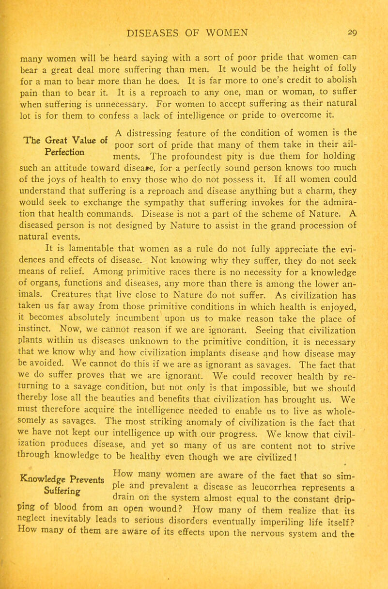 many women will be heard saying with a sort of poor pride that women can bear a great deal more suffering than men. It would be the height of folly for a man to bear more than he does. It is far more to one’s credit to abolish pain than to bear it. It is a reproach to any one, man or woman, to suffer when suffering is unnecessary. For women to accept suffering as their natural lot is for them to confess a lack of intelligence or pride to overcome it. A distressing feature of the condition of women is the The Great Value o poor sort Q£ that many of them take in their ail- erfection ments. The profoundest pity is due them for holding such an attitude toward disease, for a perfectly sound person knows too much of the joys of health to envy those who do not possess it. If all women could understand that suffering is a reproach and disease anything but a charm, they would seek to exchange the sympathy that suffering invokes for the admira- tion that health commands. Disease is not a part of the scheme of Nature. A diseased person is not designed by Nature to assist in the grand procession of natural events. It is lamentable that women as a rule do not fully appreciate the evi- dences and effects of disease. Not knowing why they suffer, they do not seek means of relief. Among primitive races there is no necessity for a knowledge of organs, functions and diseases, any more than there is among the lower an- imals. Creatures that live close to Nature do not suffer. As civilization has taken us far away from those primitive conditions in which health is enjoyed, it becomes absolutely incumbent upon us to make reason take the place of instinct. Now, we cannot reason if we are ignorant. Seeing that civilization plants within us diseases unknown to the primitive condition, it is necessary that we know why and how civilization implants disease and how disease may be avoided. We cannot do this if we are as ignorant as savages. The fact that we do suffer proves that we are ignorant. We could recover health by re- turning to a savage condition, but not only is that impossible, but we should thereby lose all the beauties and benefits that civilization has brought us. We must therefore acquire the intelligence needed to enable us to live as whole- somely as savages. The most striking anomaly of civilization is the fact that we have not kept our intelligence up with our progress. We know that civil- ization produces disease, and yet so many of us are content not to strive through knowledge to be healthy even though we are civilized! Knowledge Prevents H°W many women are aware of the fact that so sim- Sufferine P^e anc^ Preva^ent a disease as leucorrhea represents a drain on the system almost equal to the constant drip- ping of blood from an open wound? How many of them realize that its neglect inevitably leads to serious disorders eventually imperiling life itself? How many of them are aware of its effects upon the nervous system and the