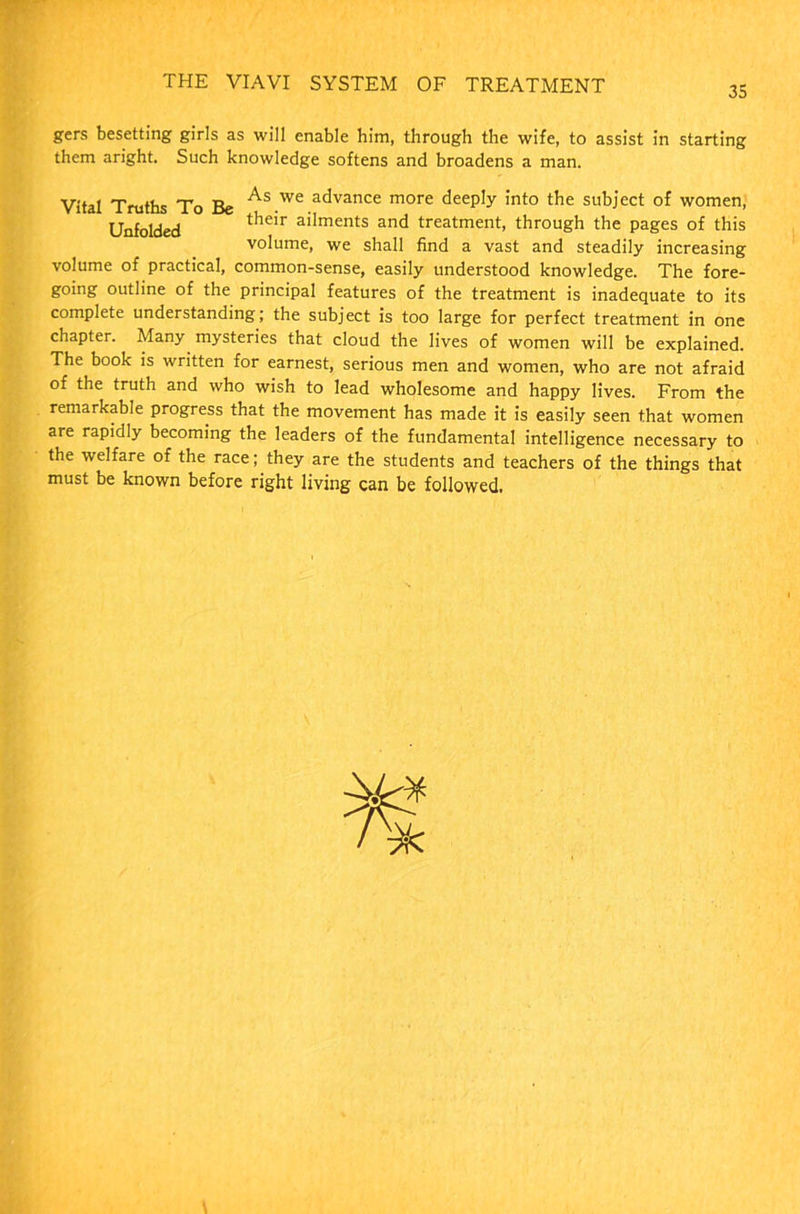 35 gers besetting girls as will enable him, through the wife, to assist in starting them aright. Such knowledge softens and broadens a man. Vital Truths To Be As.we advance more deeply into the subject of women, Unfolded tlieir ailments ar|d treatment, through the pages of this volume, we shall find a vast and steadily increasing volume of practical, common-sense, easily understood knowledge. The fore- going outline of the principal features of the treatment is inadequate to its complete understanding; the subject is too large for perfect treatment in one chapter. Many mysteries that cloud the lives of women will be explained. The book is written for earnest, serious men and women, who are not afraid of the truth and who wish to lead wholesome and happy lives. From the remarkable progress that the movement has made it is easily seen that women are rapidly becoming the leaders of the fundamental intelligence necessary to the welfare of the race; they are the students and teachers of the things that must be known before right living can be followed.