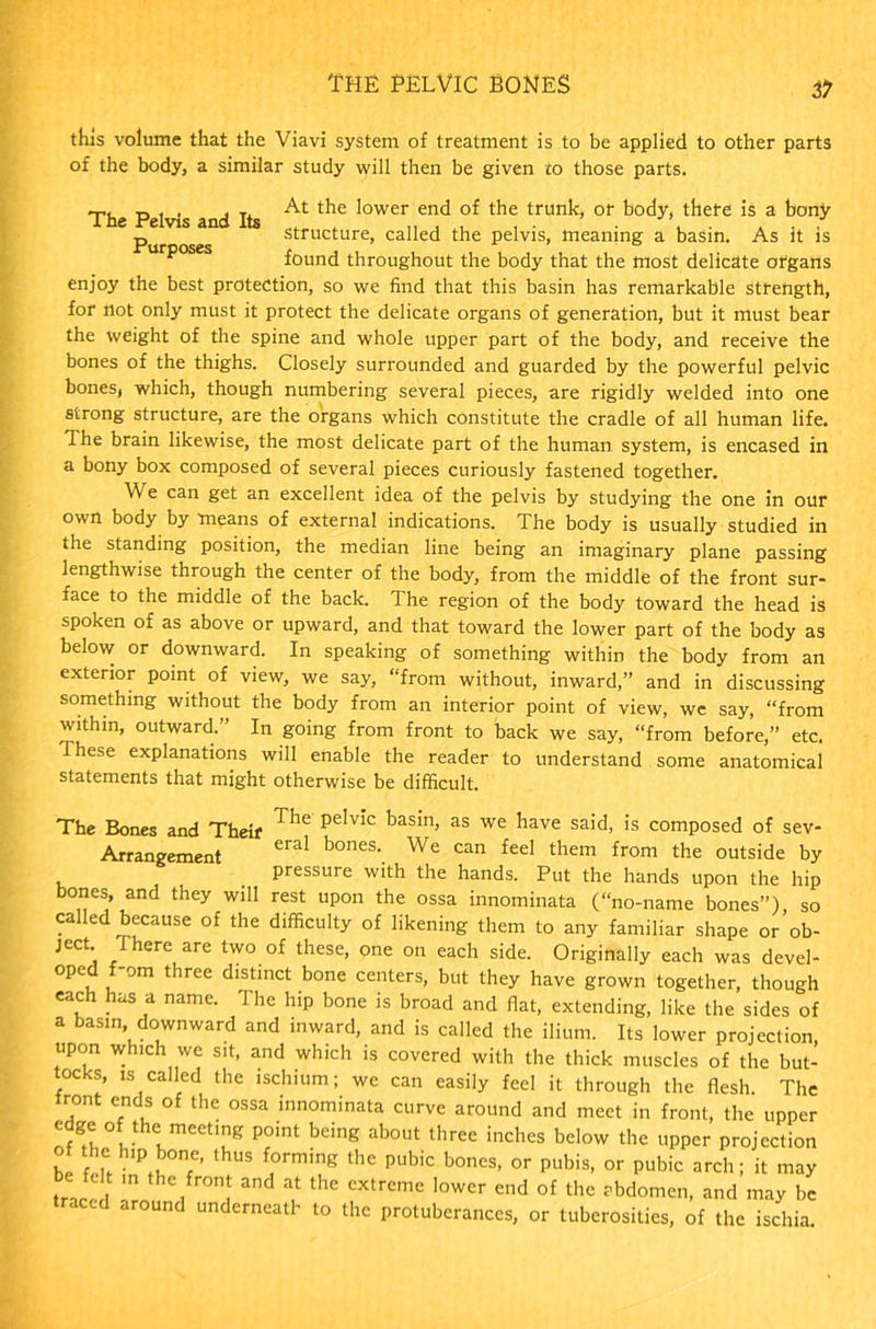 The pelvic bones zl this volume that the Viavi system of treatment is to be applied to other parts of the body, a similar study will then be given to those parts. tj , . j tx At the lower end of the trunk, or body, there is a bony _ structure, called the pelvis, meaning a basin. As It Is p found throughout the body that the most delicate organs enjoy the best protection, so we find that this basin has remarkable strength, for not only must it protect the delicate organs of generation, but it must bear the weight of the spine and whole upper part of the body, and receive the bones of the thighs. Closely surrounded and guarded by the powerful pelvic bones, which, though numbering several pieces, are rigidly welded into one strong structure, are the organs which constitute the cradle of all human life. The brain likewise, the most delicate part of the human system, is encased in a bony box composed of several pieces curiously fastened together. We can get an excellent idea of the pelvis by studying the one in our own body by means of external indications. The body is usually studied in the standing position, the median line being an imaginary plane passing lengthwise through the center of the body, from the middle of the front sur- face to the middle of the back. The region of the body toward the head is spoken of as above or upward, and that toward the lower part of the body as below or downward. In speaking of something within the body from an exterior point of view, we say, “from without, inward,” and in discussing something without the body from an interior point of view, we say, “from within, outward.” In going from front to back we say, “from before,” etc. These explanations will enable the reader to understand some anatomical statements that might otherwise be difficult. The Bones and Theif Tbe peIvic basin> as we have said, is composed of sev- Arrangement eral bones\ We can feel them from the outside by . pressure with the hands. Put the hands upon the hip bones, and they will rest upon the ossa innominata (“no-name bones”), so called because of the difficulty of likening them to any familiar shape or ob- ject. There are two of these, one on each side. Originally each was devel- oped f-om three distinct bone centers, but they have grown together, though each has a name. The hip bone is broad and fiat, extending, like the sides of a basin downward and inward, and is called the ilium. Its lower projection, upon which we sit, and which is covered with the thick muscles of the but- tocks, is called the ischium; we can easily feel it through the flesh. The iront ends of the ossa innominata curve around and meet in front, the upper nfgI°l-hlmeetirg P°mt bdng ab0Ut three inches below tbe upper projection of the hip bone, thus forming the pubic bones, or pubis, or pubic arch; it may trarp/1 a”d at the extreme lower end of the abdomen, and may be traced around underneath to the protuberances, or tuberosities, of the ischia