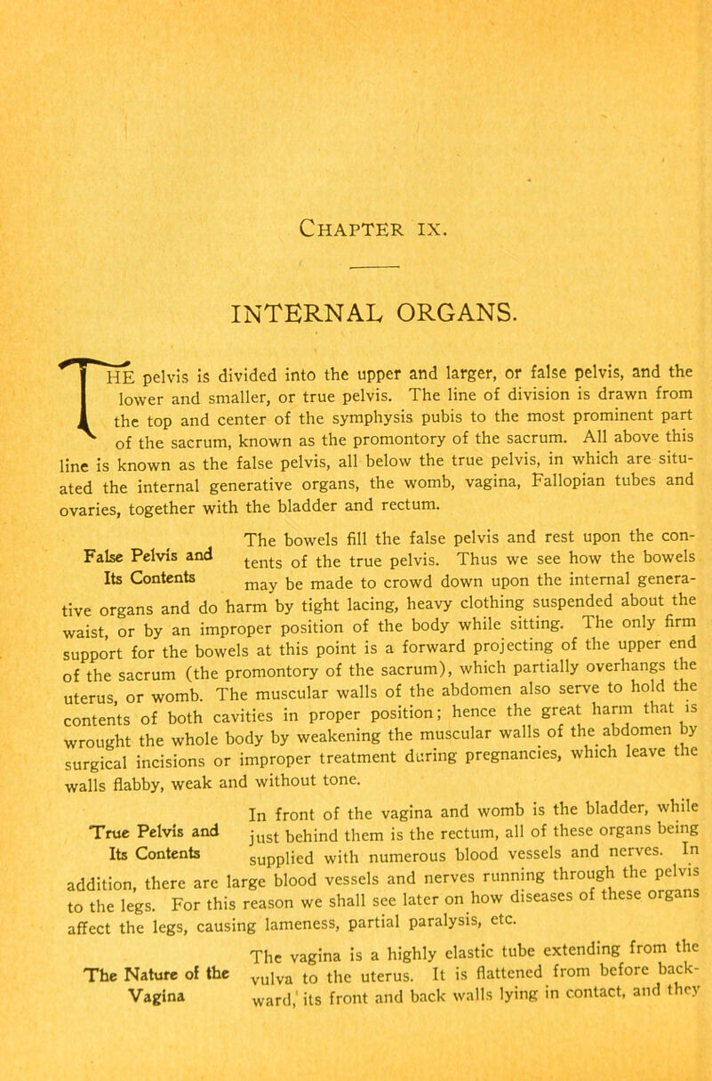 INTERNAL ORGANS. THE pelvis is divided into the upper and larger, or false pelvis, and the lower and smaller, or true pelvis. The line of division is drawn from the top and center of the symphysis pubis to the most prominent part of the sacrum, known as the promontory of the sacrum. All above this line is known as the false pelvis, all below the true pelvis, in which are situ- ated the internal generative organs, the womb, vagina, Fallopian tubes and ovaries, together with the bladder and rectum. The bowels fill the false pelvis and rest upon the con- False Pelvis and tents Qf the true pelvis. Thus we see how the bowels Its Contents may be ma(je to crowd down upon the internal genera- tive organs and do harm by tight lacing, heavy clothing suspended about the waist or by an improper position of the body while sitting. The only firm support for the bowels at this point is a forward projecting of the upper end of the sacrum (the promontory of the sacrum), which partially overhangs the uterus, or womb. The muscular walls of the abdomen also serve to hold the contents of both cavities in proper position; hence the great harm that is wrought the whole body by weakening the muscular walls of the. abdomen y surgical incisions or improper treatment during pregnancies, which leave the walls flabby, weak and without tone. “True Pelvis and Its Contents In front of the vagina and womb is the bladder, while just behind them is the rectum, all of these organs being supplied with numerous blood vessels and nerves. In addition, there are large blood vessels and nerves running through the pelvis to the legs. For this reason we shall see later on how diseases of these organs affect the legs, causing lameness, partial paralysis, etc. The vagina is a highly elastic tube extending from the The Nature of the vulva to the uterus. It is flattened from before back- Vagina ward,' its front and back walls lying in contact, and they