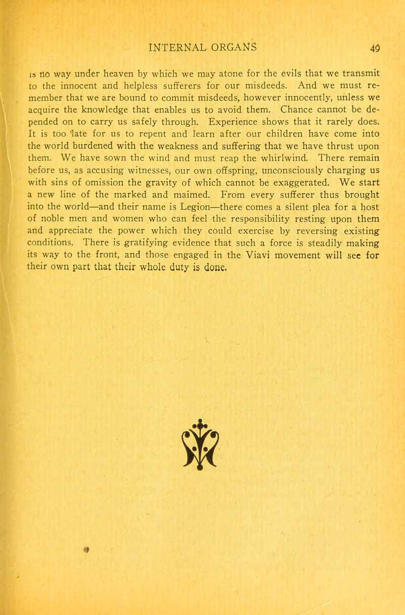 is no way under heaven by which we may atone for the evils that we transmit to the innocent and helpless sufferers for our misdeeds. And we must re- member that we are bound to commit misdeeds, however innocently, unless we acquire the knowledge that enables us to avoid them. Chance cannot be de- pended on to carry us safely through. Experience shows that it rarely does. It is too ’late for us to repent and learn after our children have come into the world burdened with the weakness and suffering that we have thrust upon them. We have sown the wind and must reap the whirlwind. There remain before us, as accusing witnesses, our own offspring, unconsciously charging us with sins of omission the gravity of which cannot be exaggerated. We start a new line of the marked and maimed. From every sufferer thus brought into the world—and their name is Legion—there comes a silent plea for a host of noble men and women who can feel the responsibility resting upon them and appreciate the power which they could exercise by reversing existing conditions. There is gratifying evidence that such a force is steadily making its way to the front, and those engaged in the Viavi movement will sec for their own part that their whole duty is done.