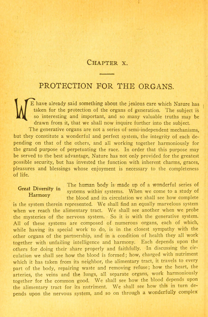 Chapter x. PROTECTION FOR THE ORGANS. 1 T E have already said something about the jealous care which Nature has 1 A / taken for the protection of the organs of generation. The subject is MM so interesting and important, and so many valuable truths may be drawn from it, that we shall now inquire further into the subject. The generative organs are not a series of semi-independent mechanisms, but they constitute a wonderful and perfect system, the integrity of each de- pending on that of the others, and all working together harmoniously for the grand purpose of perpetuating the race. In order that this purpose may be served to the best advantage, Nature has not only provided for the greatest possible security, but has invested the function with inherent charms, graces, pleasures and blessings whose enjoyment is necessary to the completeness of life. The human body is made up of a wonderful series of reat iversity in SyStems within systems. When we come to a study of armony the blood and its circulation we shall see how complete is the system therein represented. We shall find an equally marvelous system when we reach the alimentary tract. We shall see another when we probe the mysteries of the nervous system. So it is with the generative system. All of these systems are composed of numerous organs, each of which, while having its special work to do, is in the closest sympathy with the other organs of the partnership, and in a condition of health they all work together with unfailing intelligence and harmony. Each depends upon the others for doing their share properly and faithfully. In discussing the cir- culation we shall see how the blood is formed; how, charged with nutriment which it has taken from its neighbor, the alimentary tract, it travels to every part of the body, repairing waste and removing refuse; how the heart, the arteries, the veins and the lungs, all separate organs, work harmoniously together for the common good. We shall see how the blood depends upon the alimentary tract for its nutriment. We shall see how this in turn de- pends upon the nervous system, and so on through a wonderfully complex