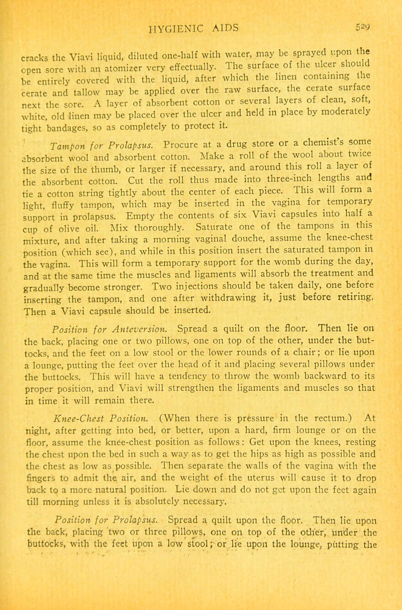 cracks the Vlavi liquid, diluted one-half with water, may be sprayed upon the open sore with an atomizer very effectually. The surface of the ulcer should be entirely covered with the liquid, after which the linen containing the cerate and tallow may be applied over the raw surface, the cerate surface next the sore. A layer of absorbent cotton or several layers of clean, so t, white, old linen may be placed over the ulcer and held in place by moderately tight bandages, so as completely to protect it. Tampon for Prolapsus. Procure at a drug store or a chemist’s some absorbent wool and absorbent cotton. Make a roll of the wool about twice the size of the thumb, or larger if necessary, and around this roll a layer of the absorbent cotton. Cut the roll thus made into three-inch lengths and tie a cotton string tightly about the center of each piece. This will form a light, fluffy tampon, which may be inserted in the vagina for temporary support in prolapsus. Empty the contents of six Viavi capsules into half a cup of olive oil. Mix thoroughly. Saturate one of the tampons in this mixture, and after taking a morning vaginal douche, assume the knee-chest position (which see), and while in this position insert the saturated tampon in the vagina. This will form a temporary support for the womb during the day, and at the same time the muscles and ligaments will absorb the treatment and gradually become stronger. Two injections should be taken daily, one before inserting the tampon, and one after withdrawing it, just before retiring. Then a Viavi capsule should be inserted. Position for Anteversion. Spread a quilt on the floor. Then lie on the back, placing one or two pillows, one on top of the other, under the but- tocks, and the feet on a low stool or the lower rounds of a chair; or lie upon a lounge, putting the feet over the head of it and placing several pillows under the buttocks. This will have a tendency to throw the womb backward to its proper position, and Viavi will strengthen the ligaments and muscles so that in time it will remain there. Knee-Chest Position. (When there is pressure in the rectum.) At night, after getting into bed, or better, upon a hard, firm lounge or on the floor, assume the knee-chest position as follows: Get upon the knees, resting the chest upon the bed in such a way as to get the hips as high as possible and the chest as low as possible. Then separate the walls of the vagina with the fingers to admit the air, and the weight of the uterus will cause it to drop back to a more natural position. Lie down and do not get upon the feet again till morning unless it is absolutely necessary. Position for Prolapsus. Spread a, quilt upon the floor. Then lie upon the back, placing two or three pillows, one on top of the other, under the buttocks, with the feet upon a low stool ; or lie upon the lounge, putting the