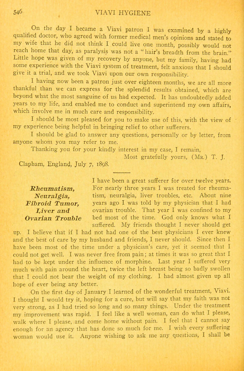 On the day I became a Viavi patron 1 was examined by a highly qualified doctor, who agreed with former medical men’s opinions and stated to my wife that he did not think I could live one month, possibly would not reach home that day, as paralysis was not a “ hair’s breadth from the brain.”' Little hope was given of my recovery by anyone, but my family, having had some experience with the Viavi system of treatment, felt anxious that I should give it a trial, and we took Viavi upon our own responsibility. I having now been a patron just over eighteen months, we are all more thankful than we can express for the splendid results obtained, which are beyond what the most sanguine of us had expected. It has undoubtedly added years to my life, and enabled me to conduct and superintend my own affairs, which involve me in much care and responsibility. I should be most pleased for you to make use of this, with the view of • my experience being helpful in bringing relief to other sufferers. I should be glad to answer any questions, personally or by letter, from anyone whom you may refer to me. Thanking you for your kindly interest in my case, I remain, Most gratefully yours, (Mr.) T. J. Clapham, England, July 7, 1898. Rheumatism, Neuralgia, Fibroid Tumor, River and Ovarian Trouble I have been a great sufferer for over twelve years. For nearly three years I was treated for rheuma- tism, neuralgia, liver troubles, etc. About nine years ago I was told by my physician that I had ovarian trouble. That year I was confined to my bed most of the time. God only knows what I suffered. My friends thought I never should get up. I believe that if I had not had one of the best physicians I ever knew and the best of care by my husband and friends, I never should. Since then I have been most of the time under a physician’s care, yet it seemed that I could not get well. I was never free from pain; at times it was so great that I had to be kept under the influence of morphine. Last year I suffered very much with pain around the heart, twice the left breast being so badly swollen that I could not bear the weight of my clothing. I had almost given up all hope of ever being any better. On the first day of January I learned of the wonderful treatment, Viavi. I thought I would try it, hoping for a cure, but will say that my faith was not very strong, as I had tried so long and so many things. Under the treatment my improvement was rapid. I feel like a well woman, can do what I please, walk where I please, and come home without pain. I feel that I cannot say enough for an agency that has done so much for me. I wish every suffering woman would use it. Anyone wishing to ask me any questions, I shall be