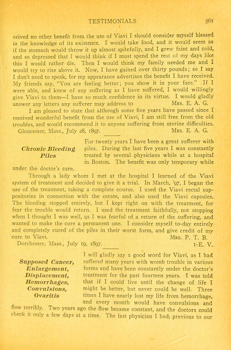 ceived no other benefit from the use of Viavi I should consider myself blessed in the knowledge of its existence. I would take food, and it would seem as if the stomach would throw it up almost spitefully, and I grew faint and cold, and so depressed that I would think if I must spend the rest of my days like this I would rather die. Then I would think my family needed me and I would try to rise above it. Now, I have gained over thirty pounds; so I say I don’t need to speak, for my appearance advertises the benefit I have received. My friends say, “You are feeling better; you show it in your face.” If I were able, and knew of any suffering as I have suffered, I would willingly give Viavi to them—I have so much confidence in its virtue. I would gladly answer any letters any sufferer may address to Mrs. E. A. G. I am pleased to state that although some five years have passed since I received wonderful benefit from the use of Viavi, I am still free from the old troubles, and would recommend it to anyone suffering from uterine difficulties. Gloucester, Mass., July 28, 1897. Mrs. E. A. G. For twenty years I have been a great sufferer with Chronic Bleeding piles. During the last five years I was constantly Piles treated by several physicians while at a hospital in Boston. The benefit was only temporary while under the doctor’s care. Through a lady whom I met at the hospital I learned of the Viavi system of treatment and decided to give it a trial. In March, ’97, I began the use of the treatment, taking a complete course. I used the Viavi rectal sup- positories in connection with the cerate, and also used the Viavi capsules. The bleeding stopped entirely, but I kept right on with the treatment, for fear the trouble would return. I used the treatment faithfully, not stopping when I thought I was well, as I was fearful of a return of the suffering, and wanted to make the cure a permanent one. I consider myself to-day entirely and completely cured of the piles in their worst form, and give credit of my cure to Viavi. Mrs. P. T. B. Dorchester, Mass., July 19, 1897. I-E. V. Supposed Cancer, Enlargement, Displacement, Hemorrhages, Convulsions, Ovaritis flow terribly. Two years check it only a few days I will gladly say a good word for Viavi, as I had suffered many years with womb trouble in various forms and have been constantly under the doctor’s treatment for the past fourteen years. I was told that if I could live until the change of life I might be better, but never could be well. Three times I have nearly lost my life from hemorrhage, and every month would have convulsions and ago the flow became constant, and the doctors could at a time. The last physician I had, previous to our