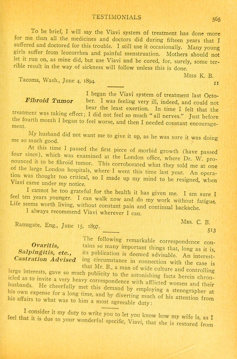 To be brief, I will say the Viavi system of treatment has done more for me than all the medicines and doctors did during fifteen years that J suffered and doctored for this trouble. I still use it occasionally. Many young girls suffer from leucorrhea and painful menstruation. Mothers should not let it run on, as mine did, but use Viavi and be cured, for, surely, some ter- rible result in the way of sickness will follow unless this is done. _ Miss K. B. -Tacoma, Wash., June 4, 1894. n I began the Viavi system of treatment last Octo- Fibroid Tumor ber. I was feeling very ill, indeed, and could not bear the least exertion. In time I felt that the reatment was takmg effect; I did not feel so much “all nerves.” Just before mentth 1 l° fed W°rSe’ and then 1 needed con*tant encourage- qn My Jusbad did want me to give it up, as he was sure it was doing me so much good. B At this time I passed the first piece of morbid growth (have passed our since), which was examined at the London office, where Dr. W pro- oi Z ll THu tUm0n ThiS C0rr0b0rated what they told me at one large London hospitals, where I went this time last year. An opera- tion was thought too critical, so I made up my mind to be resigned, when Viavi came under my notice. I cannot be too grateful for the health it has given me. I am sure I feel ten years younger. I can walk now and do my work without fatigue, ife seTem,s worth lmnS- without constant pain and continual backache 1 always recommend Viavi wherever I can. Ramsgate, Eng., June 15, 1897. ^RS’ ^ Ovaritis, Salpingitis, etc., Castration Advised The following remarkable correspondence con- tains so many important things that, long as it is, its publication is deemed advisable. An interest- mg circumstance in connection with the case is feel ,hlC°,“KlT ;t’y 'J“ty 10 wri,e >■»“ •» 1« you know how my wife is as I “ ‘ 'S “ y°1' WOntIe''t1 Viavi, .ha. she is (es.ored W