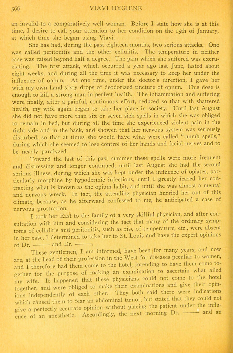 an invalid to a comparatively well woman. Before I state how she is at this time, I desire to call your attention to her condition on the 15th of January, at which time she began using Viavi. She has had, during the past eighteen months, two serious attacks. One was called peritonitis and the other cellulitis. The temperature in neither case was raised beyond half a degree. The pain which she suffered was excru- ciating. The first attack, which occurred a year ago last June, lasted about eight weeks, and during all the time it was necessary to keep her under the influence of opium. At one time, under the doctor’s direction, I gave her with my own hand sixty drops of deodorized tincture of opium. This dose is enough to kill a strong man in perfect health. The inflammation and suffering were finally, after a painful, continuous effort, reduced so that with shattered health, my wife again began to take her place in society. Until last August she did not have more than six or seven sick spells in which she was obliged to remain in bed, but during all the time she experienced violent pain in the right side and in the back, and showed that her nervous system was seriously disturbed, so that at times she would have what were called “ numb spells,” during which she seemed to lose control of her hands and facial nerves and to be nearly paralyzed. Toward the last of this past summer these spells were more frequent and distressing and longer continued, until last August she had the second serious illness, during which she was kept under the influence of opiates, par- ticularly morphine by hypodermic injections, until I greatly feared her corv- tracting what is known as the opium habit, and until she was almost a mental and nervous wreck. In fact, the attending physician hurried her out of this climate, because, as he afterward confessed to me, he anticipated a case of nervous prostration. I took her East to the family of a very skillful physician, and after con- sultation with him and considering the fact that many of the ordinary symp- toms of cellulitis and peritonitis, such as rise of temperature, etc., were absent in her case, I determined to take her to St. Louis and have the expert opinions of Dr. — and Dr. . These gentlemen, I am informed, have been for many years, and now are, at the head of their profession in the West for diseases peculiar to women, and I therefore had them come to the hotel, intending to have them come to- gether for the purpose of making an examination to ascertain what ailed my wife It happened that these physicians could not come to the hotel together, and were obliged to make their examinations and give their opin- ions independently of each other. They both said there were indications which caused them to fear an abdominal tumor, but stated that they could not give a perfectly accurate opinion without placing the patient under the influ- ence of an anesthetic. Accordingly, the next morning Dr. and an