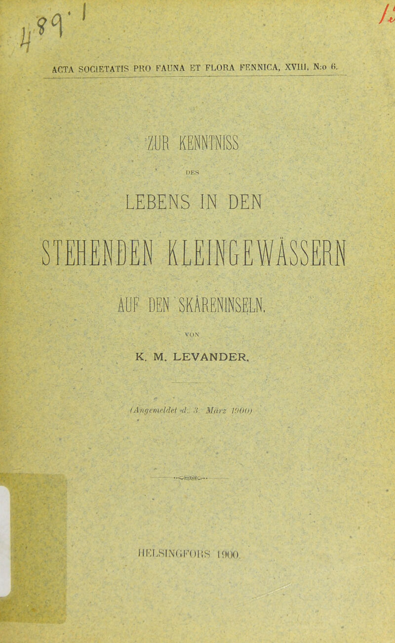 ACTA S0C1ETATIS PRO FAUNA ET FLORA FENNICA, XVI1J, N:o 6. ZUR KENNTNiSS OES LEBENS IN DEN 1 ENDEN KLEINGEWÄSSERN AUF DEN SKÄRENINSELN. VON K. M. LEVANDER, (Angemeldet ■<!. H. März 1000) •-«eso- IIKLSINfiFOliS 1000.