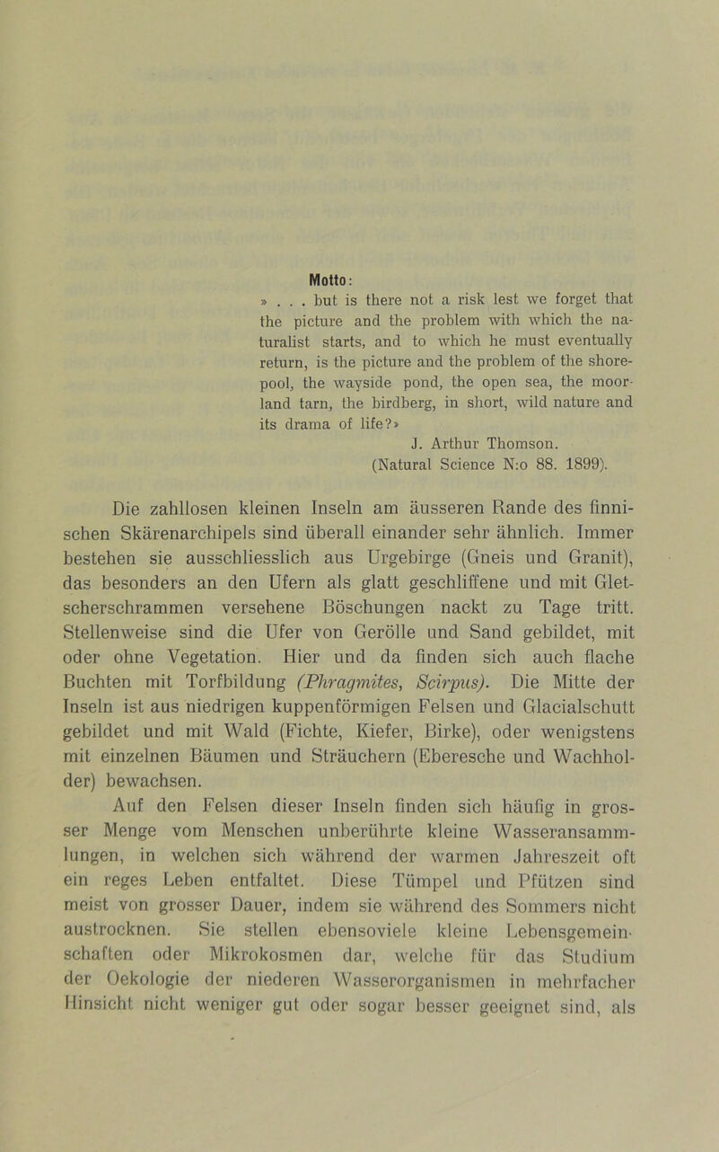 Motto: » . . . but is there not a risk lest we forget that the pictnre and the problem with which the na- turalist starts, and to which he must eventually return, is the picture and the problem of the shore- pool, the wayside pond, the open sea, the moor- land tarn, the birdberg, in short, wild nature and its drama of life ?» J. Arthur Thomson. (Natural Science N:o 88. 1899). Die zahllosen kleinen Inseln am äusseren Rande des finni- schen Skärenarchipels sind überall einander sehr ähnlich. Immer bestehen sie ausschliesslich aus Urgebirge (Gneis und Granit), das besonders an den Ufern als glatt geschliffene und mit Glet- scherschrammen versehene Böschungen nackt zu Tage tritt. Stellenweise sind die Ufer von Gerolle und Sand gebildet, mit oder ohne Vegetation. Hier und da finden sich auch flache Buchten mit Torfbildung (Phragmites, Scirpus). Die Mitte der Inseln ist aus niedrigen kuppenförmigen Felsen und Glacialschutt gebildet und mit Wald (Fichte, Kiefer, Birke), oder wenigstens mit einzelnen Bäumen und Sträuehern (Eberesche und Wachhol- der) bewachsen. Auf den Felsen dieser Inseln finden sich häufig in gros- ser Menge vom Menschen unberührte kleine Wasseransamm- lungen, in welchen sich während der warmen Jahreszeit oft ein reges Leben entfaltet. Diese Tümpel und Pfützen sind meist von grosser Dauer, indem sie während des Sommers nicht austrocknen. Sie stellen ebensoviele kleine Lebensgemein- schaften oder Mikrokosmen dar, welche für das Studium der Oekologie der niederen Wasserorganismen in mehrfacher Hinsicht nicht weniger gut oder sogar besser geeignet sind, als