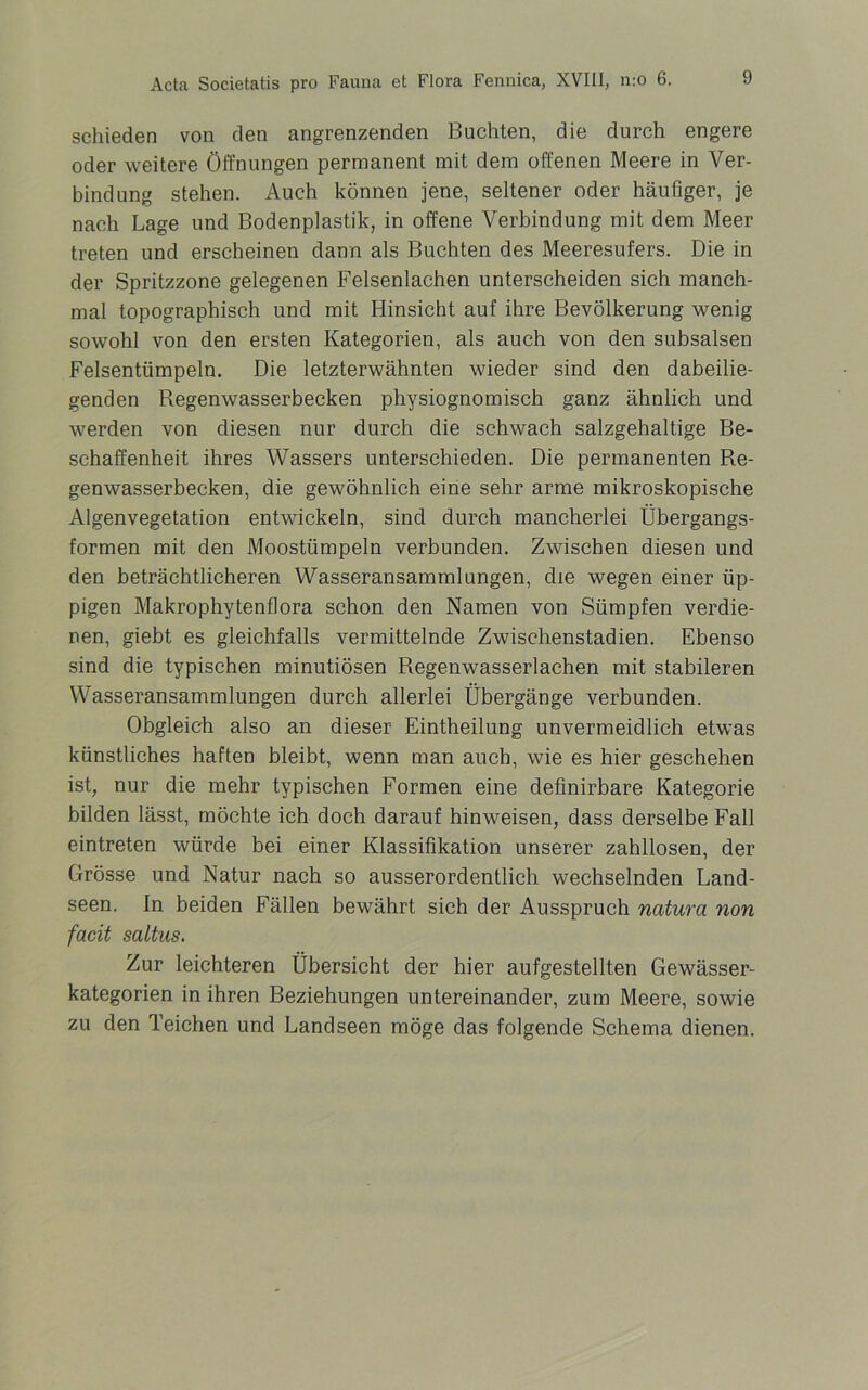 schieden von den angrenzenden Buchten, die durch engere oder weitere Öffnungen permanent mit dem offenen Meere in Ver- bindung stehen. Auch können jene, seltener oder häufiger, je nach Lage und Bodenplastik, in offene Verbindung mit dem Meer treten und erscheinen dann als Buchten des Meeresufers. Die in der Spritzzone gelegenen Felsenlachen unterscheiden sich manch- mal topographisch und mit Hinsicht auf ihre Bevölkerung wenig sowohl von den ersten Kategorien, als auch von den subsalsen Felsentümpeln. Die letzterwähnten wieder sind den dabeilie- genden Regenwasserbecken physiognomisch ganz ähnlich und werden von diesen nur durch die schwach salzgehaltige Be- schaffenheit ihres Wassers unterschieden. Die permanenten Re- genwasserbecken, die gewöhnlich eine sehr arme mikroskopische Algenvegetation entwickeln, sind durch mancherlei Übergangs- formen mit den Moostümpeln verbunden. Zwischen diesen und den beträchtlicheren Wasseransammlungen, die wegen einer üp- pigen Makrophytenflora schon den Namen von Sümpfen verdie- nen, giebt es gleichfalls vermittelnde Zwischenstadien. Ebenso sind die typischen minutiösen Regenwasserlachen mit stabileren Wasseransammlungen durch allerlei Übergänge verbunden. Obgleich also an dieser Eintheilung unvermeidlich etwas künstliches haften bleibt, wenn man auch, wie es hier geschehen ist, nur die mehr typischen Formen eine definirbare Kategorie bilden lässt, möchte ich doch darauf hinweisen, dass derselbe Fall eintreten würde bei einer Klassifikation unserer zahllosen, der Grösse und Natur nach so ausserordentlich wechselnden Land- seen. In beiden Fällen bewährt sich der Ausspruch natura non facit saltus. Zur leichteren Übersicht der hier aufgestellten Gewässer- kategorien in ihren Beziehungen untereinander, zum Meere, sowie zu den Teichen und Landseen möge das folgende Schema dienen.