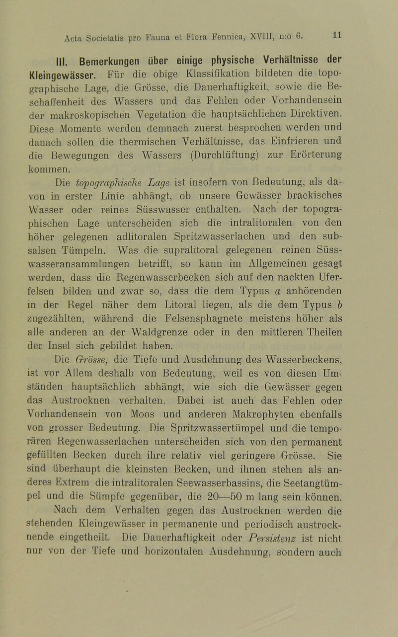 III. Bemerkungen über einige physische Verhältnisse der Kleingewässer. Für die obige Klassifikation bildeten die topo- graphische Lage, die Grösse, die Dauerhaftigkeit, sowie die Be- schaffenheit des Wassers und das Fehlen oder Vorhandensein der makroskopischen Vegetation die hauptsächlichen Direktiven. Diese Momente werden demnach zuerst besprochen werden und danach sollen die thermischen Verhältnisse, das Einfrieren und die Bewegungen des Wassers (Durchlüftung) zur Erörterung kommen. Die topographische Lage ist insofern von Bedeutung, als da- von in erster Linie abhängt, ob unsere Gewässer brackisches Wasser oder reines Süsswasser enthalten. Nach der topogra- phischen Lage unterscheiden sich die intralitoralen von den höher gelegenen adlitoralen Spritzwasserlachen und den sub- salsen Tümpeln. Was die supralitoral gelegenen reinen Süss- wasseransammlungen betrifft, so kann im Allgemeinen gesagt werden, dass die Regenwasserbecken sich auf den nackten Ufer- felsen bilden und zwar so, dass die dem Typus a anhörenden in der Regel näher dem Litoral liegen, als die dem Typus b zugezählten, während die Felsensphagnete meistens höher als alle anderen an der Waldgrenze oder in den mittleren Theilen der Insel sich gebildet haben. Die Grösse, die Tiefe und Ausdehnung des Wasserbeckens, ist vor Allem deshalb von Bedeutung, weil es von diesen Um- ständen hauptsächlich abhängt, wie sich die Gewässer gegen das Austrocknen verhalten. Dabei ist auch das Fehlen oder Vorhandensein von Moos und anderen Makrophyten ebenfalls von grosser Bedeutung. Die Spritzwassertümpel und die tempo- rären Regenwasserlachen unterscheiden sich von den permanent gefüllten Becken durch ihre relativ viel geringere Grösse. Sie sind überhaupt die kleinsten Becken, und ihnen stehen als an- deres Extrem die intralitoralen Seewasserbassins, die Seetangtüm- pel und die Sümpfe gegenüber, die 20—50 m lang sein können. Nach dem Verhalten gegen das Austrocknen werden die stehenden Kleingewässer in permanente und periodisch austrock- nende eingetheilt. Die Dauerhaftigkeit oder Persistenz ist nicht nur von der Tiefe und horizontalen Ausdehnung, sondern auch