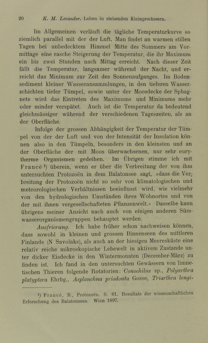 Im Allgemeinen verläuft die tägliche Temperaturkurve so ziemlich parallel mit der der Luft. Man findet an warmen stillen Tagen bei unbedecktem Himmel Mitte des Sommers am Vor- mittage eine rasche Steigerung der Temperatur, die ihr Maximum ein bis zwei Stunden nach Mittag erreicht. Nach dieser Zeit fällt die Temperatur, langsamer während der Nacht, und er- reicht das Minimum zur Zeit des Sonnenaufganges. Im Boden- sediment kleiner Wasseransammlungen, in den tieferen Wasser- schichten tiefer Tümpel, sowie unter der Moosdecke der Sphag- nete wird das Eintreten des Maximums und Minimums mehr oder minder verspätet. Auch ist die Temperatur da bedeutend gleichmässiger während der verschiedenen Tageszeiten, als an der Oberfläche. Infolge der grossen Abhängigkeit der Temperatur der Tüm- pel von der der Luft und von der Intensität der Insolation kön- nen also in den Tümpeln, besonders in den kleinsten und an der Oberfläche der mit Moos überwachsenen, nur sehr eury- therme Organismen gedeihen. Im Übrigen stimme ich mit France1) überein, wenn er über die Verbreitung der von ihm untersuchten Protozoen in dem Balatonsee sagt, »dass die Ver- breitung der Protozoen nicht so sehr von klimatologischen und meteorologischen Verhältnissen beeinflusst wird, wie vielmehr von den hydrologischen Umständen ihres Wohnortes und von der mit ihnen vergesellschafteten Pflanzenwelt.» Dasselbe kann übrigens meiner Ansicht nach auch von einigen anderen Süss- wasserorganismengruppen behauptet werden. Ausfrierung. Ich habe früher schon nachweisen können, dass sowohl in kleinen und grossen Binnenseen des mittleren Finlands (N Savolaks), als auch an der hiesigen Meeresküste eine relativ reiche mikroskopische Lebewelt in aktivem Zustande un- ter dicker Eisdecke in den Wintermonaten (December-März) zu finden ist. Ich fand in den untersuchten Gewässern von limne- tischen Thieren folgende Rotatorien: Conochilus sp., Polyartlira platyptera Ehrbg., Asplanchna priodonta Gosse, Triarthra longi- 1) F ran c 6, R, Protozoen. S. 61. Resultate der wissenschaftlichen Erforschung des Balatonsees. Wien 1897.