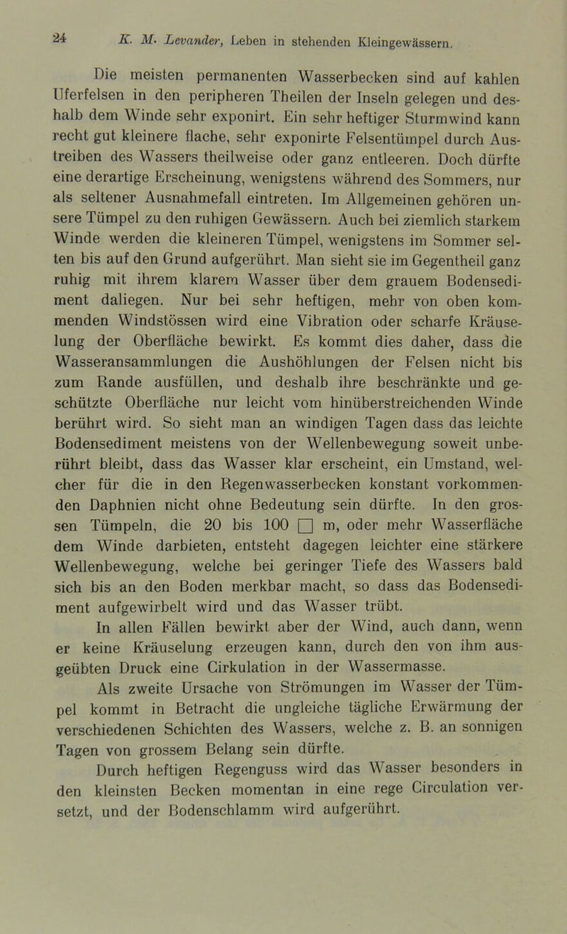 Die meisten permanenten Wasserbecken sind auf kahlen Uferfelsen in den peripheren Tbeilen der Inseln gelegen und des- halb dem Winde sehr exponirt. Ein sehr heftiger Sturmwind kann recht gut kleinere flache, sehr exponirte Felsentümpel durch Aus- treiben des Wassers theilweise oder ganz entleeren. Doch dürfte eine derartige Erscheinung, wenigstens während des Sommers, nur als seltener Ausnahmefall eintreten. Im Allgemeinen gehören un- sere Tümpel zu den ruhigen Gewässern. Auch bei ziemlich starkem Winde werden die kleineren Tümpel, wenigstens im Sommer sel- ten bis auf den Grund aufgerührt. Man sieht sie im Gegentheil ganz ruhig mit ihrem klarem Wasser über dem grauem Bodensedi- ment daliegen. Nur bei sehr heftigen, mehr von oben kom- menden Windstössen wird eine Vibration oder scharfe Kräuse- lung der Oberfläche bewirkt. Es kommt dies daher, dass die Wasseransammlungen die Aushöhlungen der Felsen nicht bis zum Rande ausfüllen, und deshalb ihre beschränkte und ge- schützte Oberfläche nur leicht vom hinüberstreichenden Winde berührt wird. So sieht man an windigen Tagen dass das leichte Bodensediment meistens von der Wellenbewegung soweit unbe- rührt bleibt, dass das Wasser klar erscheint, ein Umstand, wel- cher für die in den Regen Wasserbecken konstant vorkommen- den Daphnien nicht ohne Bedeutung sein dürfte. In den gros- sen Tümpeln, die 20 bis 100 □ m, oder mehr Wasserfläche dem Winde darbieten, entsteht dagegen leichter eine stärkere Wellenbewegung, welche bei geringer Tiefe des Wassers bald sich bis an den Boden merkbar macht, so dass das Bodensedi- ment aufgewirbelt wird und das Wasser trübt. In allen Fällen bewirkt aber der Wind, auch dann, wenn er keine Kräuselung erzeugen kann, durch den von ihm aus- geübten Druck eine Cirkulation in der Wassermasse. Als zweite Ursache von Strömungen im Wasser der Tüm- pel kommt in Betracht die ungleiche tägliche Erwärmung der verschiedenen Schichten des Wassers, welche z. B. an sonnigen Tagen von grossem Belang sein dürfte. Durch heftigen Regenguss wird das Wasser besonders in den kleinsten Becken momentan in eine rege Girculation ver- setzt, und der Bodenschlamm wird aufgerührt.