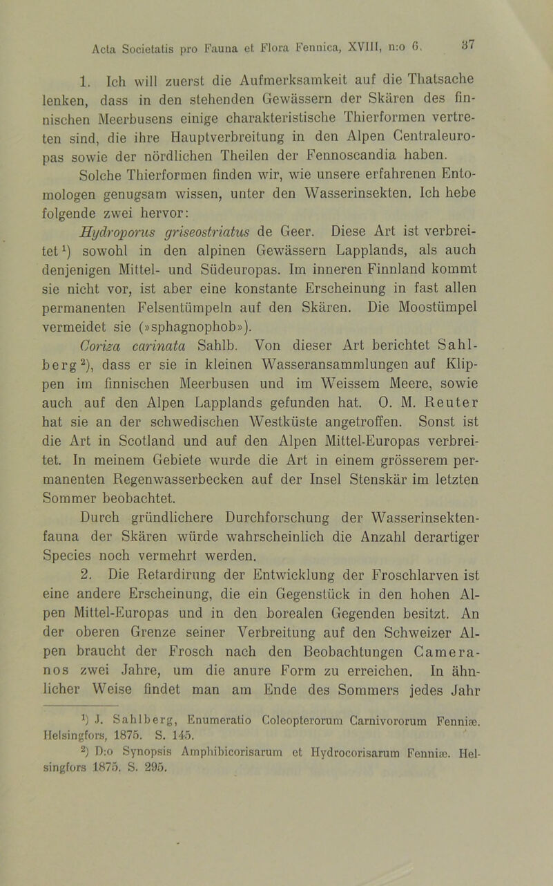 1. Ich will zuerst die Aufmerksamkeit auf die Thatsache lenken, dass in den stehenden Gewässern der Skären des fin- nischen Meerbusens einige charakteristische Thierformen vertre- ten sind, die ihre Hauptverbreitung in den Alpen Centraleuro- pas sowie der nördlichen Theilen der Fennoscandia haben. Solche Thierformen finden wir, wie unsere erfahrenen Ento- mologen genugsam wissen, unter den Wasserinsekten. Ich hebe folgende zwei hervor: Hydroporus griseostriatus de Geer. Diese Art ist verbrei- tet x) sowohl in den alpinen Gewässern Lapplands, als auch denjenigen Mittel- und Südeuropas. Im inneren Finnland kommt sie nicht vor, ist aber eine konstante Erscheinung in fast allen permanenten Felsentümpeln auf den Skären. Die Moostümpel vermeidet sie (»sphagnophob»), Coriza carinata Sahib. Von dieser Art berichtet Sahl- berg* 2), dass er sie in kleinen Wasseransammlungen auf Klip- pen im finnischen Meerbusen und im Weissem Meere, sowie auch auf den Alpen Lapplands gefunden hat. 0. M. Reuter hat sie an der schwedischen Westküste angetroffen. Sonst ist die Art in Scotland und auf den Alpen Mittel-Europas verbrei- tet. In meinem Gebiete wurde die Art in einem grösserem per- manenten Regenwasserbecken auf der Insel Stenskär im letzten Sommer beobachtet. Durch gründlichere Durchforschung der Wasserinsekten- fauna der Skären würde wahrscheinlich die Anzahl derartiger Species noch vermehrt werden. 2. Die Retardirung der Entwicklung der Froschlarven ist eine andere Erscheinung, die ein Gegenstück in den hohen Al- pen Mittel-Europas und in den borealen Gegenden besitzt. An der oberen Grenze seiner Verbreitung auf den Schweizer Al- pen braucht der Frosch nach den Reobachtungen Camera- nos zwei Jahre, um die anure Form zu erreichen. In ähn- licher Weise findet man am Ende des Sommers jedes Jahr J. Sahib erg, Enumeratio Coleopterorum Carnivororum Fenniae. Helsingfors, 1875. S. 145. 2) D:o Synopsis Amphibicorisarum et Ilydrocorisarum Fenniso. Hel- singfors 1875. S. 295.