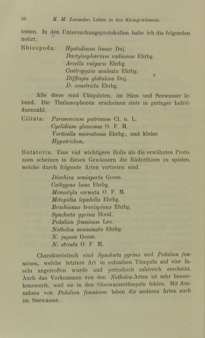 treten. In den üntersuchungsprotokollen habe ich die folgenden notirt: Rhizopoda: Hyalodiscus Umax Duj. Dactylosplicerium radiosum Ehrbg. Arcella vulgaris Ehrbg. Centropyxis aculeata Ehrbg. Difßugia globalosa Duj. D. constricta Ehrbg. Alle diese sind Ubiquisten, im Süss- und Seewasser le- bend. Die Thalamophoren erscheinen stets in geringer Indivi- duenzahl. Giliata: Paramcecium putrinum CI. u. L. Cyclidium glaucoma 0. F. M. Vorticella microstoma Ehrbg., und kleine Hypotrichen. Rotatoria. Eine viel wichtigere Rolle als die erwähnten Proto- zoen scheinen in diesen Gewässern die Räderthiere zu spielen, welche durch folgende Arten vertreten sind. Diachiza semiaperta Gosse. Cathypna luna Ehrbg. Monostyla cornuta 0. F. M. Metopidia lepadella Ehrbg. Brachionus brevispinus Ehrbg. Synchceta gyrina Hood. Pedalion fennicum Lev. Notholca acuminata Ehrbg. N. jugosa Gosse. N. striata 0. F. M. Charakteristisch sind Synchceta gyrina und Pedalion fen- nicum, welche letztere Art in subsalsen lümpeln auf vier In- seln angetroffen wurde und periodisch zahlreich erscheint. Auch das Vorkommen von den Notholca-Arten ist sehr bemer- kenswerth, weil sie in den Süsswassertümpeln fehlen. Mit Aus- nahme von Pedalion fennicum leben die anderen Arten auch im Seewasser.