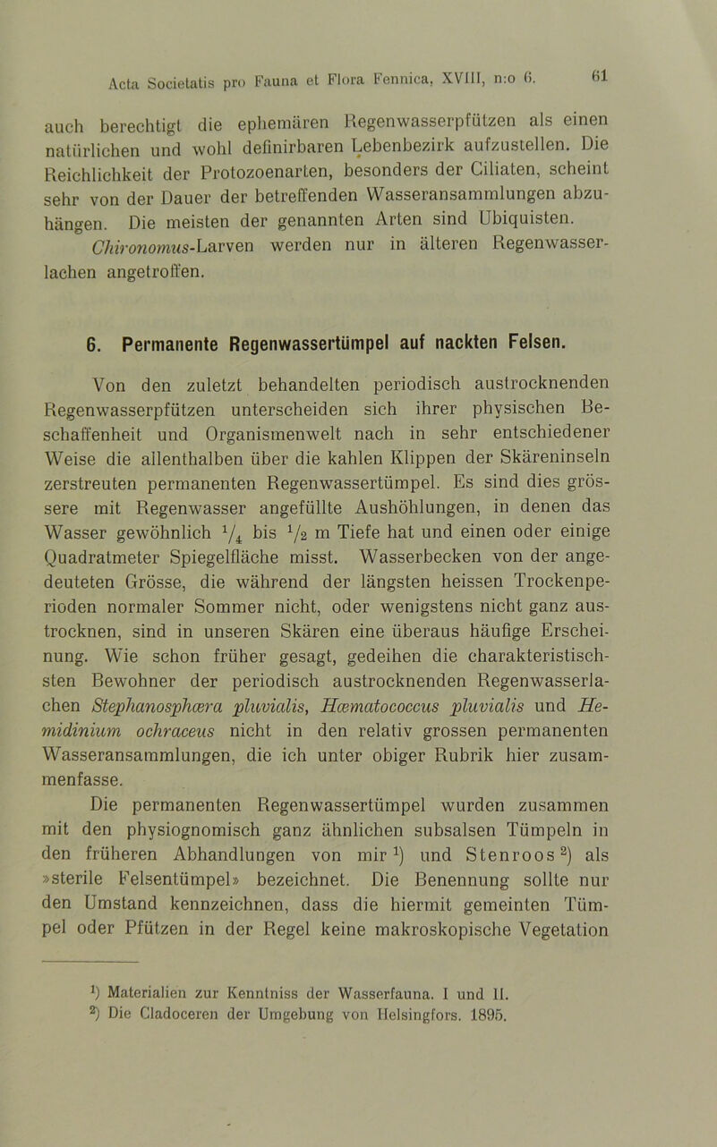 auch berechtigt die ephemären Regenwasserpfützen als einen natürlichen und wohl definirbaren Lebenbezirk aufzustellen. Die Reichlichkeit der Protozoenarten, besonders der Ciliaten, scheint sehr von der Dauer der betreffenden Wasseransammlungen abzu- hängen. Die meisten der genannten Arten sind LIbicjuisten. Chironomus-L&rven werden nur in älteren Regenwasser- lachen angetroffen. 6. Permanente Regenwassertümpel auf nackten Felsen. Von den zuletzt behandelten periodisch austrocknenden Regenwasserpfützen unterscheiden sich ihrer physischen Be- schaffenheit und Organismenwelt nach in sehr entschiedener Weise die allenthalben über die kahlen Klippen der Skäreninseln zerstreuten permanenten Regenwassertümpel. Es sind dies grös- sere mit Regenwasser angefüllte Aushöhlungen, in denen das Wasser gewöhnlich 1/i bis 1/z m Tiefe hat und einen oder einige Quadratmeter Spiegelfläche misst. Wasserbecken von der ange- deuteten Grösse, die während der längsten heissen Trockenpe- rioden normaler Sommer nicht, oder wenigstens nicht ganz aus- trocknen, sind in unseren Skären eine überaus häufige Erschei- nung. Wie schon früher gesagt, gedeihen die charakteristisch- sten Rewohner der periodisch austrocknenden Regenwasserla- chen Stephanosphcera pluvialis, Hcematococcus pluvialis und He- midinium ochraceus nicht in den relativ grossen permanenten Wasseransammlungen, die ich unter obiger Rubrik hier zusam- menfasse. Die permanenten Regenwassertümpel wurden zusammen mit den physiognomisch ganz ähnlichen subsalsen Tümpeln in den früheren Abhandlungen von mir1) und Stenroos2) als »sterile Felsentümpel» bezeichnet. Die Benennung sollte nur den Umstand kennzeichnen, dass die hiermit gemeinten Tüm- pel oder Pfützen in der Regel keine makroskopische Vegetation *) Materialien zur Kenntniss der Wasserfauna. I und II.