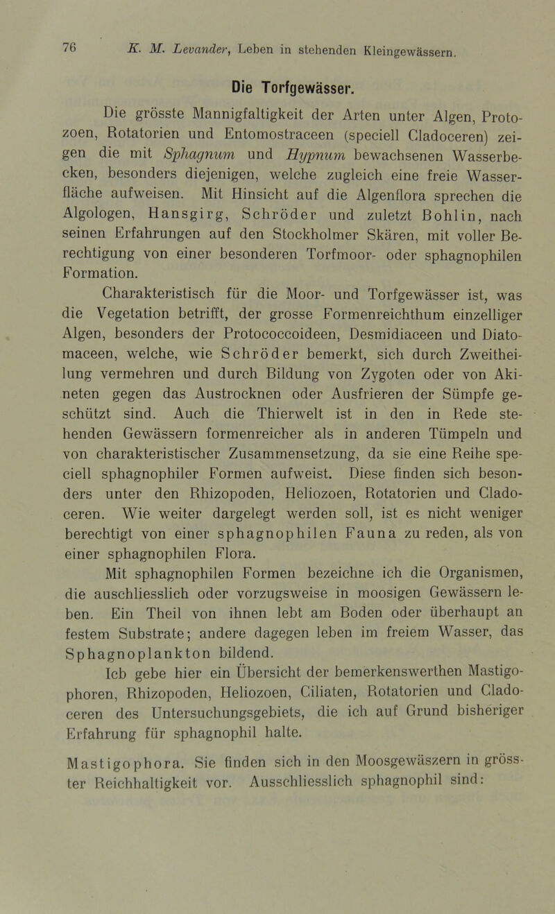 Die Torfgewässer. Die grösste Mannigfaltigkeit der Arten unter Algen, Proto- zoen, Rotatorien und Entomostraceen (speciell Cladoceren) zei- gen die mit Sphagnum und Hypnum bewachsenen Wasserbe- cken, besonders diejenigen, welche zugleich eine freie Wasser- fläche aufweisen. Mit Hinsicht auf die Algenflora sprechen die Algologen, Hansgirg, Schröder und zuletzt Bohlin, nach seinen Erfahrungen auf den Stockholmer Skären, mit voller Be- rechtigung von einer besonderen Torfmoor- oder sphagnophilen Formation. Charakteristisch für die Moor- und Torfgewässer ist, was die Vegetation betrifft, der grosse Formenreichthum einzelliger Algen, besonders der Protococcoideen, Desmidiaceen und Diato- maceen, welche, wie Schröder bemerkt, sich durch Zweithei- lung vermehren und durch Bildung von Zygoten oder von Aki- neten gegen das Austrocknen oder Ausfrieren der Sümpfe ge- schützt sind. Auch die Thierwelt ist in den in Bede ste- henden Gewässern formenreicber als in anderen Tümpeln und von charakteristischer Zusammensetzung, da sie eine Reihe spe- ciell sphagnophiler Formen aufweist. Diese finden sich beson- ders unter den Rhizopoden, Heliozoen, Rotatorien und Clado- ceren. Wie weiter dargelegt werden soll, ist es nicht weniger berechtigt von einer sphagnophilen Fauna zu reden, als von einer sphagnophilen Flora. Mit sphagnophilen Formen bezeichne ich die Organismen, die auschliesslich oder vorzugsweise in moosigen Gewässern le- ben. Ein Theil von ihnen lebt am Boden oder überhaupt an festem Substrate; andere dagegen leben im freiem Wasser, das Sphagnoplankton bildend. leb gebe hier ein Übersicht der bemerkenswerthen Mastigo- phoren, Rhizopoden, Heliozoen, Ciliaten, Rotatorien und Clado- ceren des Untersuchungsgebiets, die ich auf Grund bisheriger Erfahrung für sphagnophil halte. Mastigophora. Sie finden sich in den Moosgewäszern in gröss- ter Reichhaltigkeit vor. Ausschliesslich sphagnophil sind: