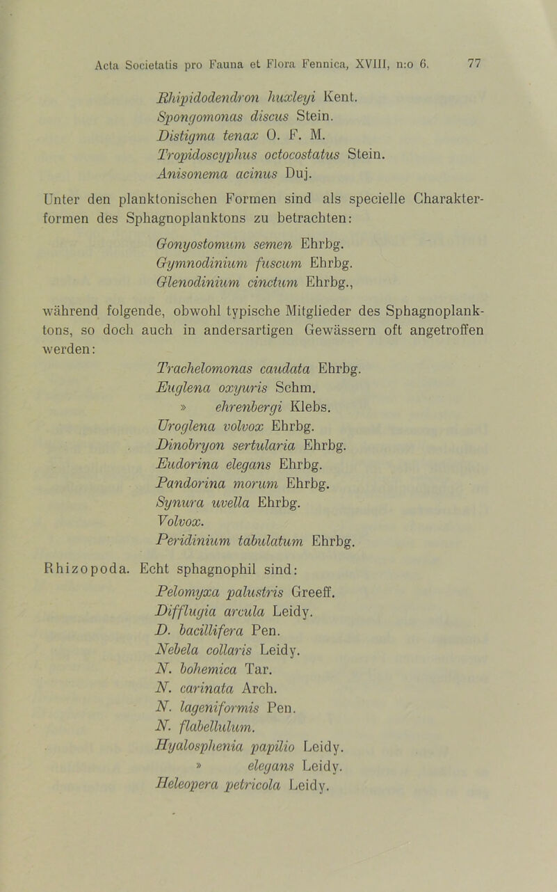 Rhipidodendron liuxleyi Kent. Spongomonas discus Stein. Distigma tenax 0. F. M. Tropidoscyphus octocostcitus Stein. Anisonema acinns Duj. Unter den planktonischen Formen sind als specielle Charakter- formen des Sphagnoplanktons zu betrachten: Gonyostomum semen Ehrbg. Gymnodinium fuscum Ehrbg. Glenodinium cinctum Ehrbg., während folgende, obwohl typische Mitglieder des Sphagnoplank- tons, so doch auch in andersartigen Gewässern oft angetroffen werden: Trachelomoncis caudata Ehrbg. Euglena oxyuris Schm. » elirenbergi Klebs. Uroglena volvox Ehrbg. Dinobryon sertularia Ehrbg. Eudorina elegans Ehrbg. Pandorina morum Ehrbg. Synura uvella Ehrbg. Volvox. Peridinium tabulatum Ehrbg. Rhizopoda. Echt sphagnophil sind: Pelomyxa palustris Greeff. Difflugia arcula Leidy. D. bacillifera Pen. Nebela collaris Leidy. N. bohemica Tar. N. carinata Arch. N. lageniformis Pen. N. flabellulum. Hyalosphenia papilio Leidy. » elegans Leidy. TIeleopera petricola Leidy.