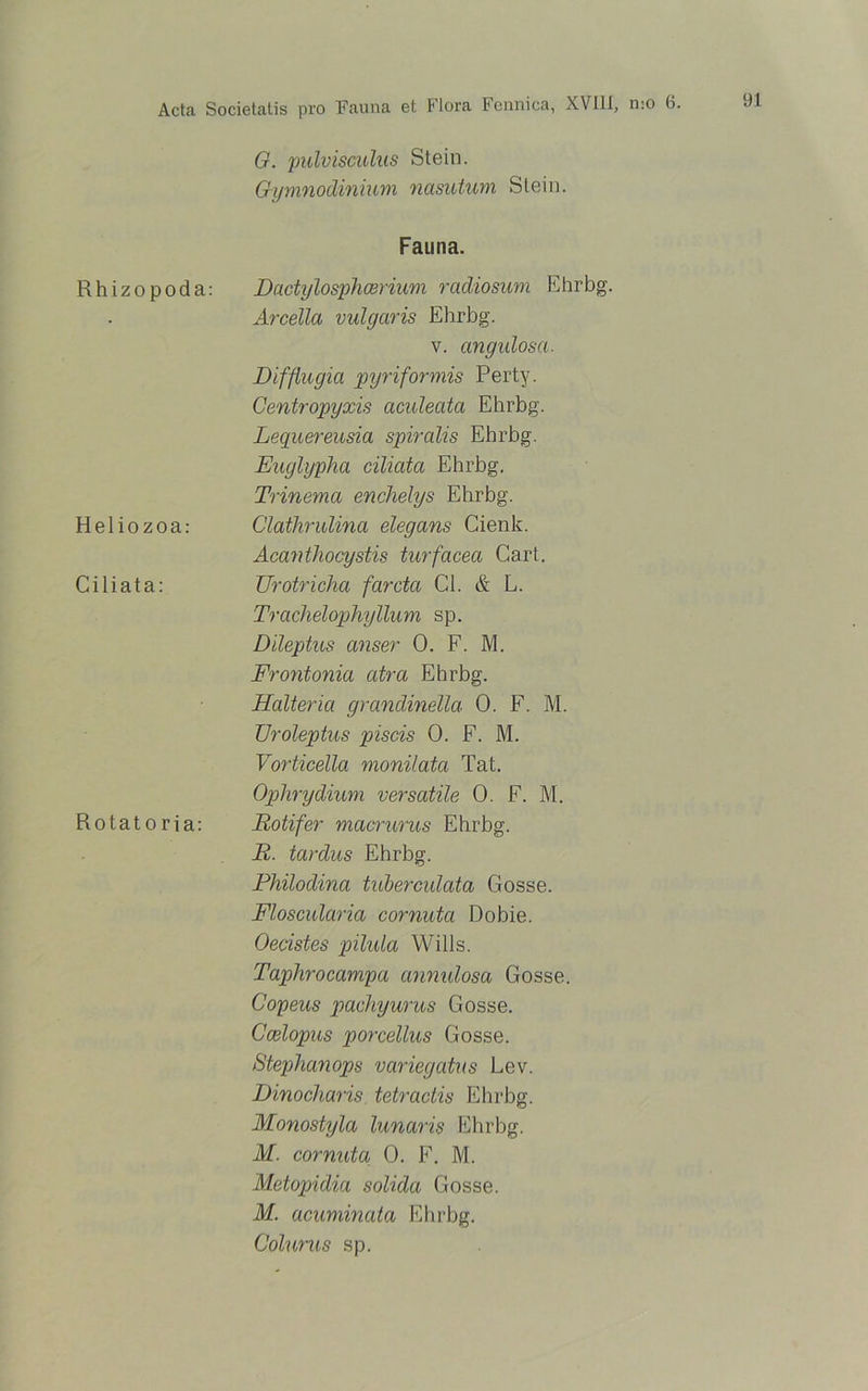 Rhizo poda: H e 1 i o z o a : Ciliata: Rotat o ria: G. pulvisculus Stein. Gymnodinium nasutum Stein. Fauna. Dactylosphcerium radiosum Ehrbg. Arcellci vulgaris Ehrbg. v. angidosa. Difßugia pyriformis Perty. Centropyxis aculeata Ehrbg. Lequereusia spiralis Ehrbg. Euglypha ciliata Ehrbg. Trinema enchelys Ehrbg. Clathrulina elegans Cienk. Acanthocystis turfacea Cart. Urotricha fardct Gl. & L. Trachelophyllum sp. Dileptus anser 0. F. M. Frontonia atra Ehrbg. Halteria grandinella 0. F. M. TJroleptus piscis 0. F. M. Vorticella monilata Tat. Ophrydium versatile 0. F. M. Rotifer macrurus Ehrbg. R. tardus Ehrbg. Philodina tuberculata Gosse. Floscularia cornutci Dobie. Oecistes pilula Wills. Taphrocampa annulosa Gosse. Copeus pachyurus Gosse. Ccelopus porcellus Gosse. Steplianops variegatus Lev. Dinocharis tetractis Ehrbg. Monostyla lunaris Ehrbg. M. cornutu 0. F. M. Metopidia solidci Gosse. M. acuminata Ehrbg. Colurus sp.