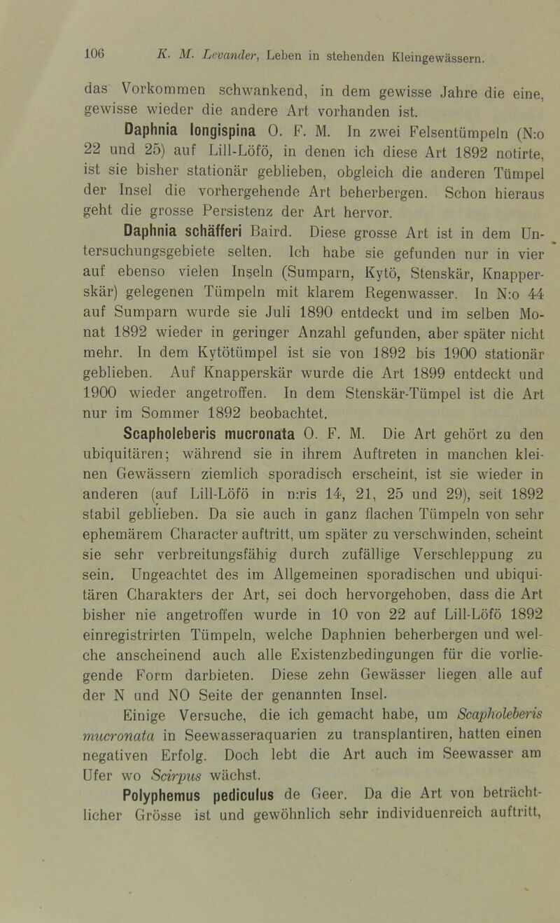 das Vorkommen schwankend, in dem gewisse Jahre die eine, gewisse wieder die andere Art vorhanden ist. Daphnia longispina 0. F. M. In zwei Felsentümpein (N:o 22 und 25) auf Lill-Löfö, in denen ich diese Art 1892 notirte, ist sie bisher stationär geblieben, obgleich die anderen Tümpel der Insel die vorhergehende Art beherbergen. Schon hieraus geht die grosse Persistenz der Art hervor. Daphnia schäfferi Baird. Diese grosse Art ist in dem Un- tersuchungsgebiete selten. Ich habe sie gefunden nur in vier auf ebenso vielen Inseln (Sumparn, Kytö, Stenskär, Knapper- skär) gelegenen Tümpeln mit klarem Regenwasser. In N:o 44 auf Sumparn wurde sie Juli 1890 entdeckt und im selben Mo- nat 1892 wieder in geringer Anzahl gefunden, aber später nicht mehr. In dem Kytötiimpel ist sie von 1892 bis 1900 stationär geblieben. Auf Knapperskär wurde die Art 1899 entdeckt und 1900 wieder angetroffen. In dem Stenskär-Tümpel ist die Art nur im Sommer 1892 beobachtet. Scapholeberis mucronata 0. F. M. Die Art gehört zu den ubiquitären; während sie in ihrem Auftreten in manchen klei- nen Gewässern ziemlich sporadisch erscheint, ist sie wieder in anderen (auf Lill-Löfö in n:ris 14, 21, 25 und 29), seit 1892 stabil geblieben. Da sie auch in ganz flachen Tümpeln von sehr ephemärem Character auftritt, um später zu verschwinden, scheint sie sehr verbreitungsfähig durch zufällige Verschleppung zu sein. Ungeachtet des im Allgemeinen sporadischen und ubiqui- tären Charakters der Art, sei doch hervorgehoben, dass die Art bisher nie angetroffen wurde in 10 von 22 auf Lill-Löfö 1892 einregistrirten Tümpeln, welche Daphnien beherbergen und wel- che anscheinend auch alle Existenzbedingungen für die vorlie- gende Form darbieten. Diese zehn Gewässer liegen alle auf der N und NO Seite der genannten Insel. Einige Versuche, die ich gemacht habe, um Scapholeberis mucronata in Seewasseraquarien zu transplantiren, hatten einen negativen Erfolg. Doch lebt die Art auch im Seewasser am Ufer wo Scirpus wächst. Polyphemus pediculus de Geer. Da die Art von beträcht- licher Grösse ist und gewöhnlich sehr individuenreich auftritt,
